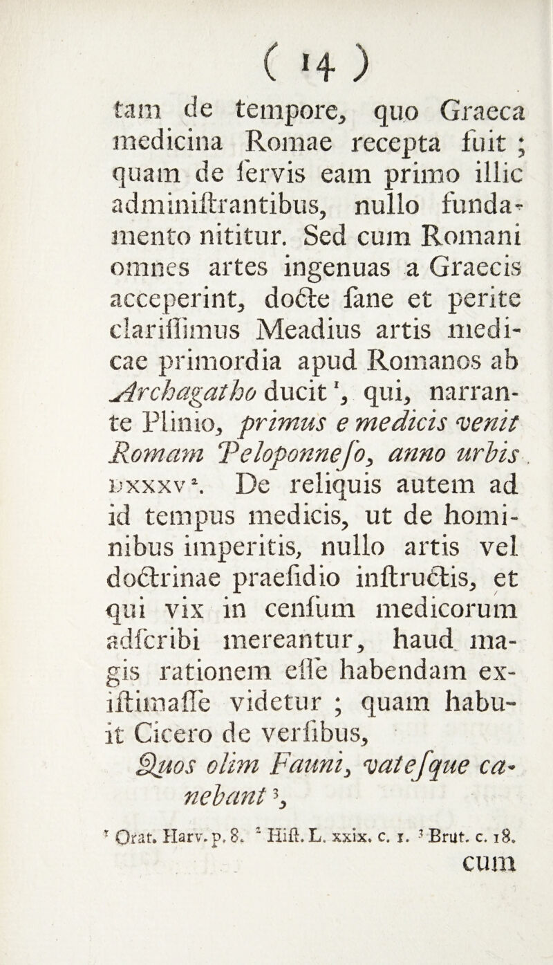 tam de tempore, quo Graeca medicina Romae recepta fuit ; quam de fervis eam primo illic adminiftrantibus, nullo funda^ mento nititur. Sed cum Romani omnes artes ingenuas a Graecis acceperint, docte fane et perite clarillimus Meadius artis medi¬ cae primordia apud Romanos ab uirchagatho ducit*, qui, narran¬ te Plinio, primus e medicis venit Romam Teloponnefo, anno urbis. tixxxv*. De reliquis autem ad id tempus medicis, ut de homi¬ nibus imperitis, nullo artis vel dodtrinae praelidio inltrudtis, et qui vix in cenfum medicorum adfcribi mereantur, haud, ma¬ gis rationem elfe habendam ex¬ iit ima fle videtur ; quam habu¬ it Cicero de verfibus, Quos olim Fauni, vate [que ca¬ nebant 5, ■ Orat. Harv.p, 8.  Hift. L. xxix. c. i. -1 Brut. c. 18. cum