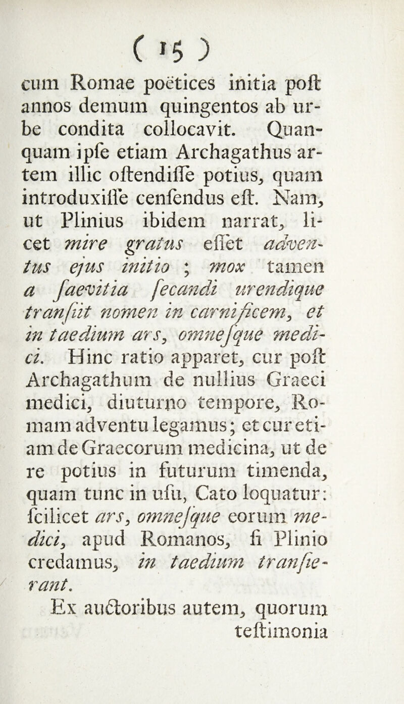 ( 1 % ') cum Romae poetices initia poft annos demum quingentos ab ur¬ be condita collocavit. Quan- quam ipfe etiam Archagathus ar¬ tem illic oftendifle potius,, quam introduxifle ceniendus eft. Nam, ut Plinius ibidem narrat, li¬ cet mire gratus e flet adven¬ tus ejus initio ; mox tamen a faevitia fecandi urendique tranfiit nomen in carnificem, et in taedium ars, omnefque medi¬ ci. Hinc ratio apparet, cur poft Archagathum de nullius Graeci medici, diuturno tempore, Ro¬ mam adventu legamus; et cur eti¬ am de Graecorum medicina, ut de re potius in futurum timenda, quam tunc in ufu, Cato loquatur: fcilicet ars, omnefque eorum me¬ dici, apud Romanos, ii Plinio credamus, in taedium tr an [ie¬ rant. Ex au&oribus autem, quorum teftimonia