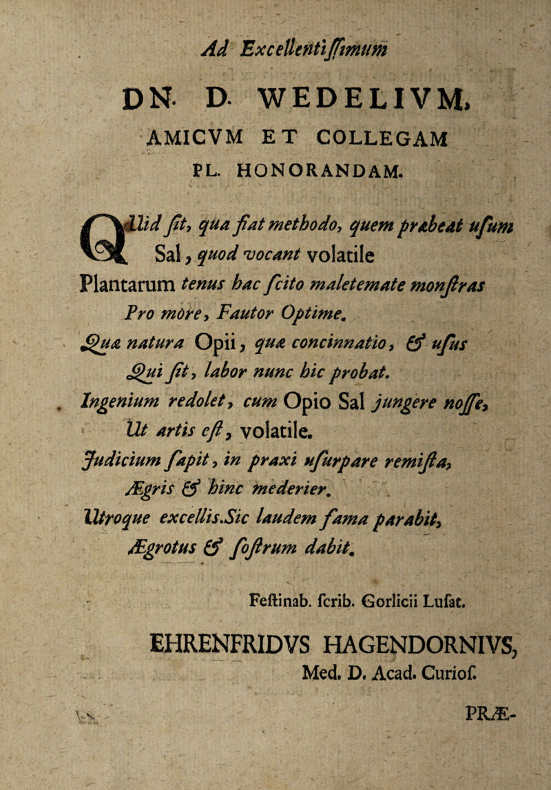 Ad Excellenti fimum DN. D. WEDELIV.M» AMICVM ET COLLEGAM PL. HONORANDAM. Qllid fit, qua fiat methodo, quem prabeat ufum , Sal, quod 'vocant volatile Plantarum tenus hac ficito maletemate monfiras Pro mOre, Fautor Optime, dpua natura Opii, qua concinnatio, £$ ufius <pui fit, labor nunc hic probat. Ingenium redolet, cum Opio Sal jungere noffe, Ut artis cfi3 volatile. Judicium fapit, in praxi ufurpare remifia, Mgris & hinc mederier. Utroque excellisSic laudem fama parabit, Mgrotus & fofirum dabit. - Feftinab. fcrib. Gorlicii Lufat. EHRENFRIDVS HAGENDORNIVS, Med. D. Acad. Curiof. V$v PILE-