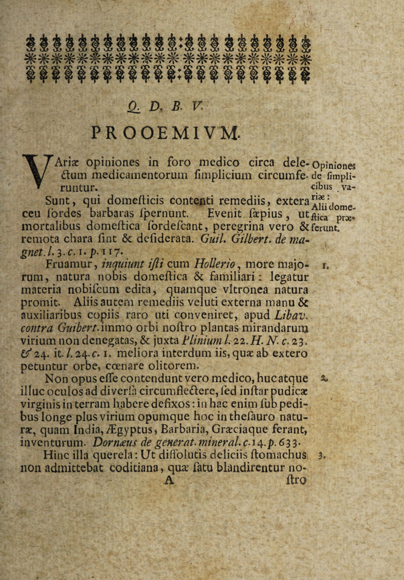 PROOEM1VM YAriac opiniones in foro medico circa dele-Opiniones dum medicamentorum fimplicium circumfe- de fimpli- runtur. cibus . va- Sunt, qui domcfticis contenti remediis, extera ceu fordes barbams fpernunt. Evenit fepius , ut^ic“c mortalibus domeftica fordefcant, peregrina vero & ferunt! remota chara fint & defiderata. Guil. Gilbert. de ma- gnet.l. 3-^-p-1l7• Fruamur, inquiunt ijli cum Hollerio, more majo- r. runa, natura nobis domeftica & familiari • legatur materia nobifcum edita, quamque vltronea natura promit. Aliis autem remediis veluti externa manu & auxiliaribus copiis raro uti conveniret, apud Libav. contra Guibert.immo orbi noftro plantas mirandarum virium non denegatas, & juxta Plinium 1.22. H. Nc.2%. £^24. it. /. 24. c. 1, meliora interdum iis, quae ab extero petuntur orbe, ccenare olitorem. Non opus effe contendunt vero medico, hucatque %* illuc oculos ad diveria circumdedere, fed inftar pudicae virginis in terram habere defixos: in hac enim fub pedi¬ bus longe plus virium opumque hoc in thefauro natu¬ rae, quam India, /Egyptus, Barbaria, Grsciaque ferant, inventurum. Dormus de generat. mineraU c-i 4.p. 633. Hinc illa querela: Ut diffolutis deliciis ftomachus 3» non admittebat coditiana, quse fatu blandirentur no- A ftro