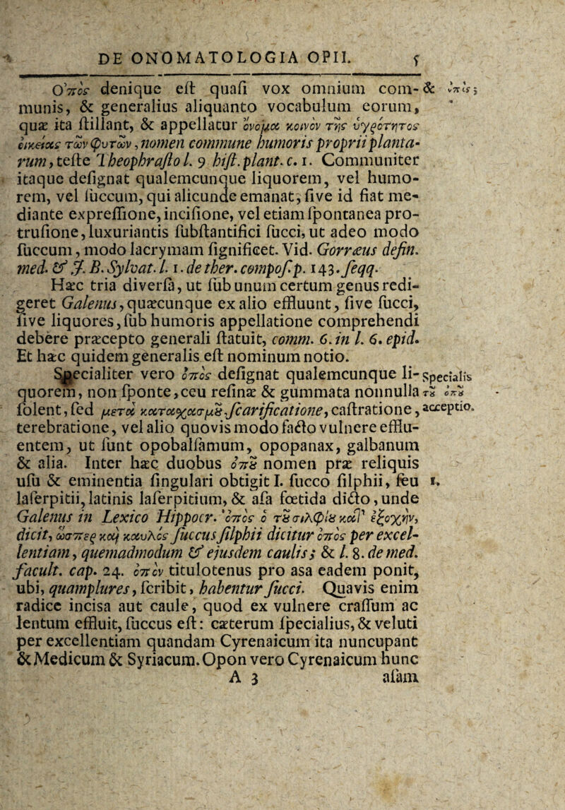 OVoV denique eft quafi vox omnium com-& vW* munis, & generalius aliquanto vocabulum eorum, qua? ita ftillant, & appellatur ovofrx notvov rivygortiros iiKeiocs roov (pvroov, nomen commune humoris proprii planta¬ rum, tefte TbeophrafioL 9 hifi.plant.c.i. Communiter itaque defignat qualemcunque liquorem, vel humo¬ rem, vel luccum, qui alicunde emanat} live id fiat me¬ diante exprefiione, incifione, vel etiam fpontanea pro- trufione, luxuriantis fubftantifici fucci, ut adeo modo fuccum, modo lacrymam fignifieet. Vid. Gorr&us defin. med- &B. Sylvat. /. i. de ther. compofp. i^.feqq. Hxc tria diverla,ut iub unum certum genus redi¬ geret Galenus,quacunque ex alio effluunt, five fucci, live liquores,fubhumoris appellatione comprehendi debere praecepto generali ftatuit, 6./>z /. 6. epid* Et hac quidem generalis eft nominum notio. ^ecialiter vero foros defignat qualemcunque li- specialis quorem, non (ponte,ceu refina & gummata nonnulla t» «VS folent,fed petoc viocroc%oc(T^fcarificationeycaftratione,acceptio, terebratione, vel alio quovis modo fa<fio vulnere efflu¬ entem, ut funt opoballamum, opopanax, galbanum & alia. Inter hac duobus 07rs nomen pra reliquis ulu & eminentia lingulari obtigit I. fucco filphii, feu u laferpitii,latinis laferpitium, & afa foetida dido,unde Galenus in Lextco Hippocr* 'fotos o rS aihcplx zcft’1 ^o%rjv, dicit, ccvTTcg xctf xo&vXcz fuccus Jilphii dicitur foros per excel¬ lentiam , quemadmodum & ejusdem caulis; & /. 8. de med. facult. cap. 24. cttcV titulotenus pro asa eadem ponit, ubi, quamplures, fcribit, habentur fucci. Quavis enim radice incisa aut caule, quod ex vulnere craffum ac lentum effluit,fuccus eft: caterum (pedalius,& veluti per excellentiam quandam Cyrenaicum ita nuncupant & Medicum & Syriacum. Opon vero Cyrenaicum hunc