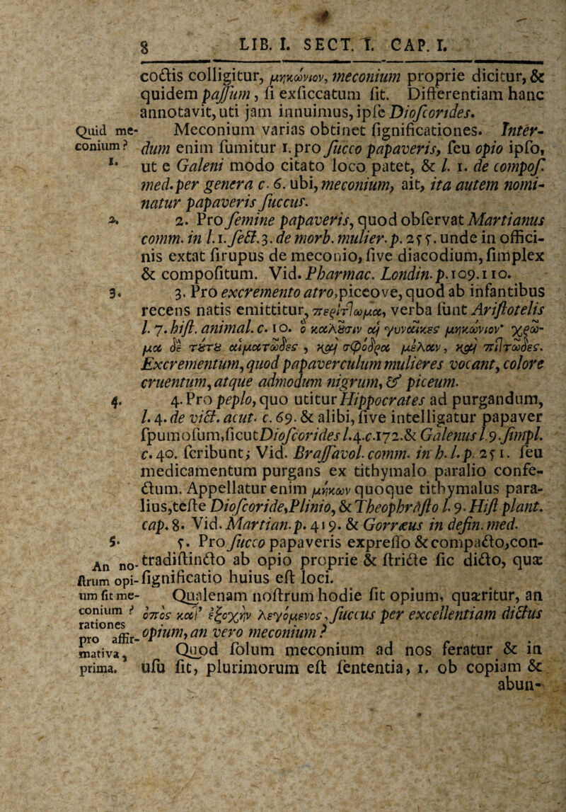 Quid me conium ? i. x 3« * $• An no flrum opi¬ um fit me conium •* rationes pro affir¬ mativa , prima. * ■ - , 8  LIB. I. SECT.l. GAP. I. j i wwiTT^ 1 ——■ — *«■■■!■ i ————w ■ ■ ■■■ ■ i .» ■■ ■■ ■ — ■ — «HMMmhMM codis colligitur, ooviov, meconium proprie dicitur, & quidem pajfum, fi exficcatum (it. Differentiam hanc annotavit, uti jam innuimus, 'vpieDiofcondes. Meconium varias obtinet fignificationes. Inter¬ dum enim fumitur i.pro fucco papaveris, feu opio ipfo, ut e Galeni modo citato loco patet, & /. i. de compof med.per genera c- 6. ubi, meconium, ait, ita autem nomi¬ natur papaveris fuccus. 2. Pro femine papaveris, quod ob&rvatMartianus comm. in L i.fett-i-de morb. mulier, p. 2^. unde in offici¬ nis extat firupus de meconio, five diacodium,fimplex & compofitum. Vid.Pharmac. Londin-p-109.110. 3. Pro excremento atro,fiQtovz,quodzb infantibus recens natis emittitur, 7rs^lr]oofloc, verba fiint Ariftotelis l- 7. hift. animal. c. 1 o. 0 jcqcaSovv oq ywcuKes (ayikooviov' %?<£- fuicc de r&T8 afccTooHes , ?&j (rCpofyoc fxehotv, Excrementum,quod papaver culum mulieres vocant, colore cruentum, atque admodum nigrum, &T5 piceum. 4. Prop^p/o,quo utitur Hippocrates ad purgandum, /. 4. de viff. acut- c. 69. & alibi, five intelligatur papaver fp u m o fu m, fi c u t Diofcorides /. 4. c. 17 2. & Galenus I.9 fmpL c* 40. Peribunt j Vid. Brajfavol. comm. inh-Lp 2? 1. feu medicamentum purgans ex tithymalo paralio confe- dum. Appellatur enim quoque titbymalus para- lius,teffe Diofcoride,Plinio, &tTkeophrtfflo 19.Hijl piant* cap♦ 8« Vid.Martian.p. 419. & Gorr&us in defin. med- f. Pro fucco papaveris expreffo&compado,con- tradiftindo ab opio proprie & ftride fic dido, qux fignificatio huius eft loci. Qualenam noftrum hodie fit opium, queritur, an hros kcci’ e^ox^v Asyo/uevos,juc(us per excellentiam dtclus opium,an vero meconium? Quod Polum meconium ad nos feratur & in uPu fit, plurimorum eft fententia, 1. ob copiam & : ; abun-