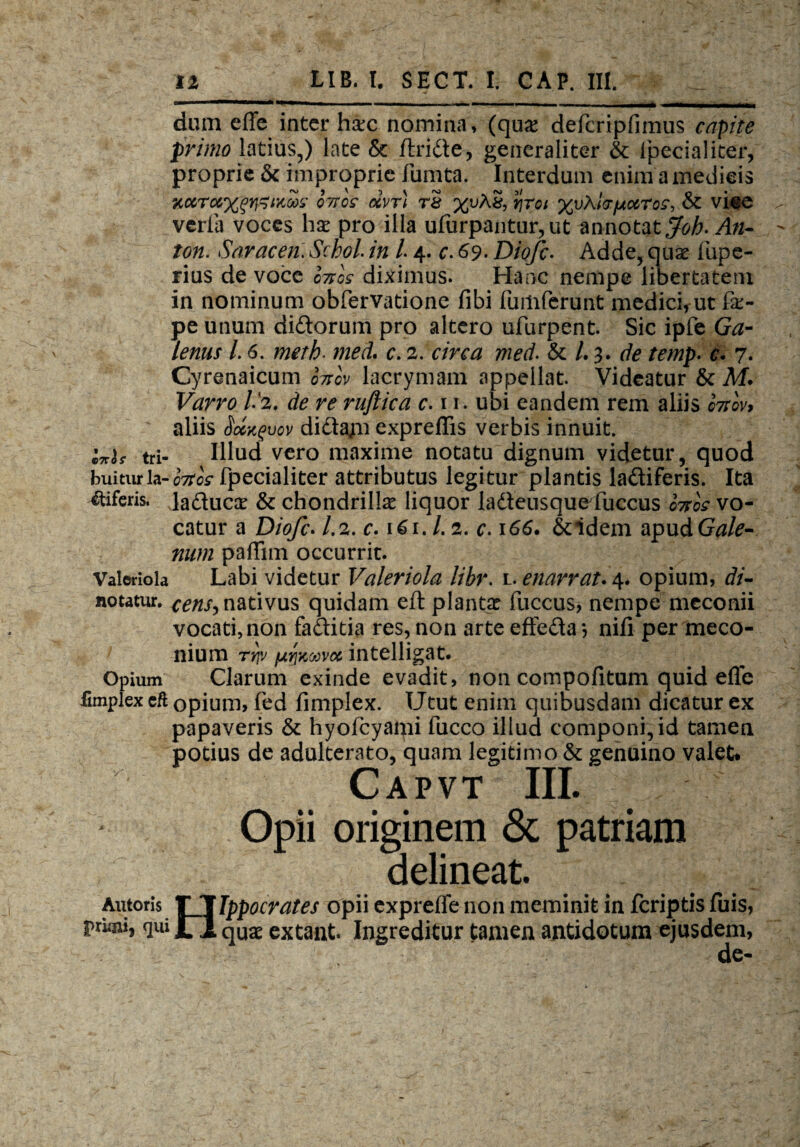 ■— i I i,... , . »■■■... , .nmm ■ dum effc inter hxc nomina, (qux defcripfimus capite primo latius,) late & ftride, generaliter & fpecialiter, proprie & improprie fumta. Interdum enim a medicis Kccro6%^ixa>s otio £ ocvr) rS %uAS, rjroi %v\l(TfAccTos, & vice verla voces hx pro illa ufurpantur,ut annotat Joh-An¬ tori. Saracen. Scbol. in L4. c. 69. Diofc. Adde, qux fupe- rius de voce ortos diximus. Hanc nempe libertatem in nominum obfervatione fibi fumferunt medici, ut fe- pe unum didorum pro altero ufurpent. Sic ipfe Ga¬ lenus L 6. meth- med. c. 2. circa med. & /. 3. de temp. €• 7. Cyrenaicum fotlv lacrymam appellat. Videatur & M. Varro V2. de re ruflica r.n. ubi eandem rem aliis o7tov> aliis $ocxgvov dida;n exprellis verbis innuit. Inis tri- Ulud vero maxime notatu dignum videtur, quod buiturla-oVoV fpecialiter attributus legitur plantis ladiferis. Ita biferis, laducx & chondrilla: liquor ladeusquefuccus fotos vo¬ catur a Diofc. 1.2. c. 161.1.2. c. 166. &idem apud Gale- num paflim occurrit. Valeriola Labi videtur Valeriola libr. l. enarrat. 4. opium, di- notatur. cens-> nativus quidam eft planta: fuccus, nempe meconii vocati, non faditia res, non arte effeda *, nifi per meco- nium rrjv fjLY\KMvoc intelligat. Opium Clarum exinde evadit, non compofitum quid efle fimplex cft opium, fed fimplex. Utut enim quibusdam dicatur ex papaveris & hyofcyami fucco illud componi, id tamen potius de adulterato, quam legitimo & genuino valet* Capvt III. Opii originem & patriam delineat Antoris T TIppocrates opii expreffe non meminit in fcriptis fuis, pruni, qui jfl quae extant. Ingreditur tamen antidotum ejusdem,