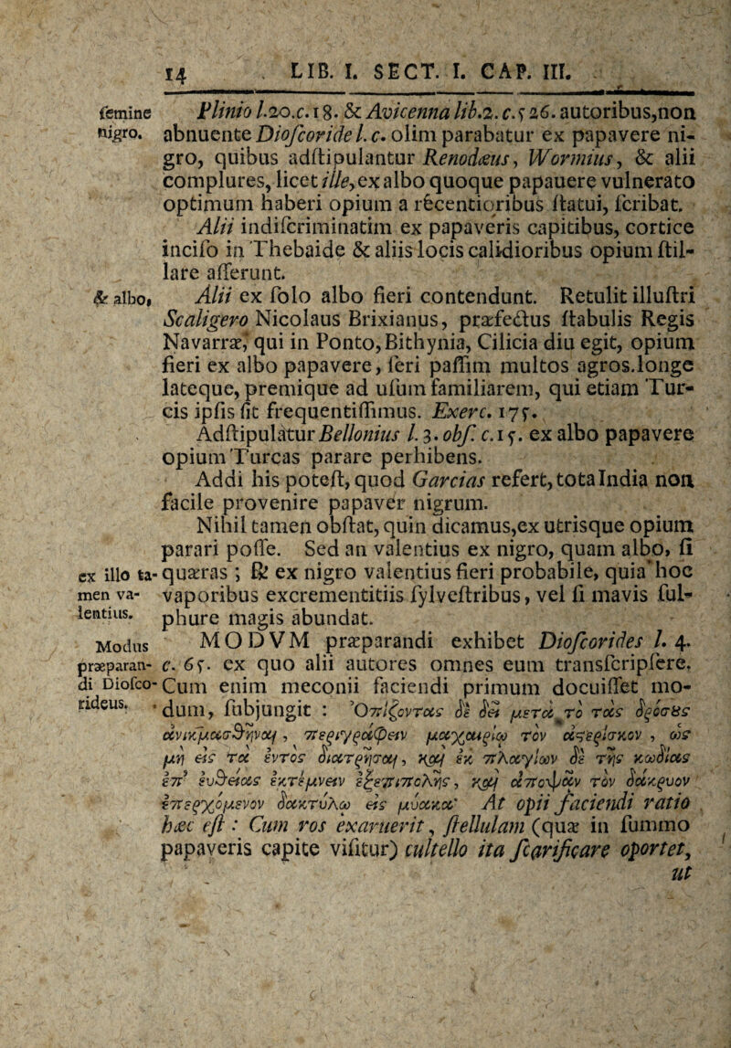 femine nigro. albo» ex illo ta¬ men va¬ lentius. Modus praeparan¬ di Diofco- tideus. Plinio I.20. c. 18 - & Avicenna lib.2. c. s z6. autoribus,non abnuente Diofcoridel.c* olim parabatur ex papavere ni¬ gro, quibus adftipulantur Renodius, Wormius, & alii complures, licet illey ex albo quoque papauere vulnerato optimum haberi opium a rfecentiqrjbuS Itatui, fcribat, Alii indifcriminatim ex papaveris capitibus, cortice incifo in Thebaide & aliis locis calidioribus opium ftil- lare afferunt. Alii ex folo albo fieri contendunt. Retulit illuftri Scaligero Nicolaus Brixianus, praefedus Rabulis Regis Navarrae,1 qui in Ponto, Bithynia, Cilicia diu egit, opium fieri ex albo papavere, leri paffim multos agros.longe lateque, premique ad ufum familiarem, qui etiam Tur¬ eis ipfis fit frequentiffimus. Exerc. i7f. AdffipulaturBellonius l. 3. obf. c.i y. ex albo papavere opium Tureas parare perhibens. Addi his poteft, quod Garrias refert, tota India noa facile provenire papavdr nigrum. Nihil tamen obftat, quin dicamus,ex utrisque opium parari polle. Sed an valentius ex nigro, quam albo, II ■ quaeras ; R! ex nigro valentius fieri probabile, quia’hoc vaporibus excrementitiis fylveftribus, vel fi mavis fui- phure magis abundat. MODVM praeparandi exhibet Diofcorides L 4. c. 6y. cx quo alii autores omnes eum transfcripfere. Cum enim meconii faciendi primum docuiffet mo¬ dum, fubjungit : '07rl^ovrocs Sk fjisrdmro rois Sqictss rivivr/AUoSvjvxf, 7Tegiygutyeiv fj.uyjxiqloo rov u^sqlcntov , us fxyj eh ru hros Hiurfijruj, ncy sx 7rAuyloov <Sg rSfc xoo^lus hri svSeius ixrifjtvetv i^87rt7foXyis, 'r&j u7Tc\puv rdv Sclxgvov 87tsq%ojj.svov SuxrvAu eis fAvuxu' At opii faciendi vatio htzc efl : Cum ros exaruerit, fteUulam (quae in fummo papaveris capite vifitur) cultello ita farificare oportet, ut