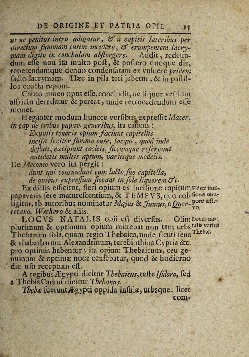 *r, . ut ne genitus intro adigatur, (f a capitis lateribus per direSuin fummam cutim incidere , & erumpentem lacry- viam digito in conchulam abftergere. Addit, redeun¬ dum effe non ita multo poft, & poffero quoque die, repetendamque denuo condenfatam ex vulnere pridem fado lacrymam. Haec in pila teri jubetur, & in paffii- los coada reponi. Cauto tamen opus effe, concludit, ne liquor veftium affridu deradatur & pereat, unde retrocedendum effe monet. ^ Eleganter modum huncce verfibus expreffit Macer, in cap- de tribus papav- generibus, ita canens : Exuviis teneris opium faciunt capitellis incifa leviter fumma cute, lacque, quod inde defluit, excipiunt cocleis, ficcumque refervant antidotis multis aptum, variisque medelis. De Meconio vero ita pergit; Sunt qui contundunt cum la&efuo capitella, de quibus exprejfum ficcant infole liquorem cf c* Ex didis efficitur, fieri opium ex incifione capitum Fit ex incl- papaveris fere maturefcentium, & TEMPVS,quo col-fione tem- ligitur, ab autoribus nominatur Majus & Junius^ a Quer~ P°re tetano, Weckero & aliis. LOCVS NATALIS opii eft diverfus. Olim locus na-\ plurimum & optimum opium mittebat non tam urbsta*ls variUS Thebarum fola,quam regio Thebaica, unde ficuti lenaTlie 36# & rhabarbarum Alexandrinum, terebinthina Cypria pro optimis habentur •, ita opium Thebaicum, ceu ge¬ nuinum & optima nota: cenfebatur, quod & hodierno ' die ufu receptum eft. A regibus/Egypti dicitur Thebaicus, tefte JJidoro, fed a Thebis Cadmi dicitur Thebanus. 4 Thebae fuerunt ^Egypti oppida infula^ urbsque: licet coni-