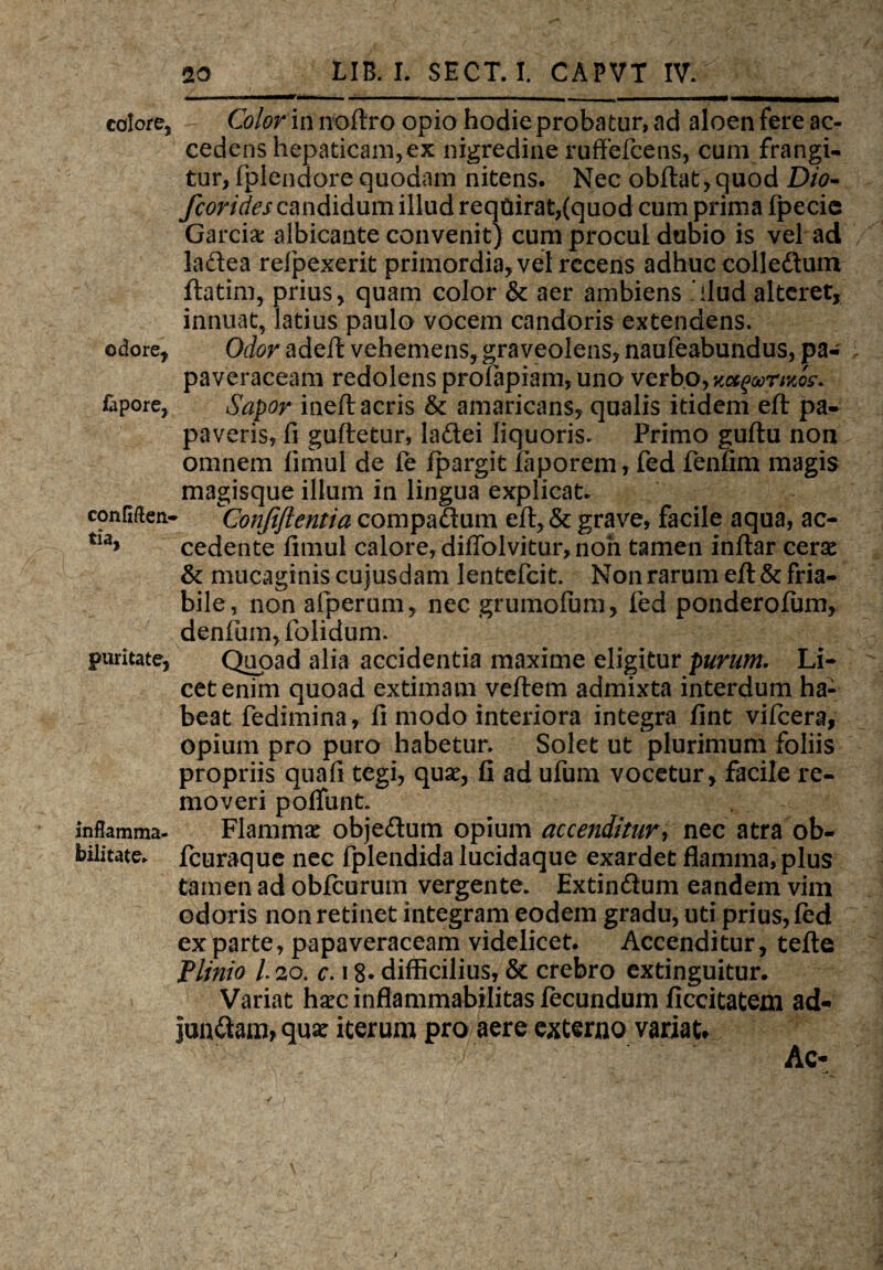 ■imTi colore, Color in noftro opio hodie probatur, ad aloen fere ac¬ cedens hepaticam, ex nigredine ruffefcens, cum frangi* tur, fplendore quodam nitens. Nec obftat,quod Dio- fcorides candidum illud requirat,(quod cum prima fpecie Garcix albicante convenit) cum procul dubio is vel ad ladea refpexerit primordia, vel recens adhuc colleftum ftatim, prius, quam color & aer ambiens dlud alteret, innuat, latius paulo vocem candoris extendens, odore, Odor adeft vehemens, graveolens, naufeabundus, pa- paveraceam redolens profapiam, uno verbo, WQoorno?* fapore, Sapor ineft acris & amaricans, qualis itidem eft pa¬ paveris, fi guftetur, ladei liquoris. Primo guftu non omnem fimul de le fpargit faporem, fed fenfim magis magisque illum in lingua explicat, confiftea- Conjiftemia compaftum eft,& grave, facile aqua, ac- tia> cedente fimul calore, diffolvitur, non tamen inftar cerse & mucaginis cujusdam lentefcit. Non rarum efl: & fria¬ bile, non afperum, nec grumofum, fed ponderofum, denfum, folidum. puritate, Quoad alia accidentia maxime eligitur purum. Li¬ cet enim quoad extimam veftem admixta interdum ha¬ beat fedimina, fi modo interiora integra fint vifcera, opium pro puro habetur. Solet ut plurimum foliis propriis quafi tegi, quae, fi ad ufum vocetur, facile re¬ moveri poffunt. inflamma- Flammae objedum opium accenditur> nec atra ob- bilitate. fcuraque nec fplendida lucidaque exardet flamma, plus tamen ad obfcurum vergente. Extin&um eandem vim odoris non retinet integram eodem gradu, uti prius, fed exparte, papaveraceam videlicet. Accenditur, tefte Plinio 120. c. 18- difficilius, & crebro extinguitur. Variat haec inflammabilitas fecundum ficcitatem ad- jun&am, qua: iterum pro aere externo variat» Ac-