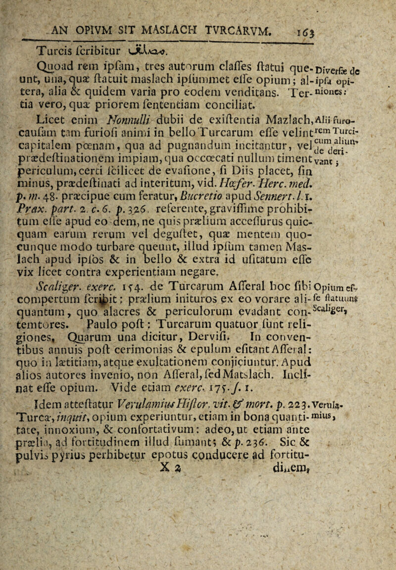 16$ Tarcis fcribitur vJCJvAa^. Quoad rem ipfam, tres autorum claffes flatui que-Diverfe dc unt, una, quae (latuit maslach ipfummet effe opium; al-ipfa opi- tera, alia & quidem varia pro eodem venditans. Ter-ui0lics; tia vero, qux priorem lentendam conciliat. Licet enim Nonnulli dubii de exiflentia MazIach,Alnfura- caufam tam furiofi animi in bello Turearum ede velintremTurci* capitalem poenam, qua ad pugnandum incitantur, vel^leri^ praedeftinationem impiam, qua occcecati nullum timentVanc * periculum, certi lcilicet de evafione, fi Diis placet, fin minus, praedeftinati ad interitum, vid. Heefer. Here. med. p. m. 48* praxipue cum feratur, Bucretio apud Senneft. i r. Prax. part. 2. c. 6. p. 326. referente, gravi (Turne prohibi¬ tum eife apud eo dem, ne quis praelium acceffurus quic- quam earum rerum vel deguftet, qu£ mentem quo¬ cunque modo turbare queunt, illud ipfum tamen Mas¬ lach apud iplos &: in bello & extra id ufitatum effe vix licet contra experientiam negare. Scaliger- exerc. 1^4. de Turearum Afleral hoc fibi Opium ef- compertum fervit; prolium inituros ex eo vorare ali-fe flatuum quantum, quo alacres & periculorum evadant con-iCtlil£er» temtores. Paulo poft : Turearum quatuor funt reli¬ giones, Quarum una dicitur, Dervifi. In conven¬ tibus annuis poft cerimonias & epulum efitant Afleral: quo in laetitiam, atque exultationem conjiciuntur. Apud alios autores invenio, non Afleral,(edMatslach. Incli¬ nat effe opium. Vide edam exerc- *7L/. i. Idem atteftatur VerulamiwHijlorf vit- &mort• p. 223. veruia- Turca', inquity opium experiuntur, etiam in bona quanti- mius> tate, innoxium, & confortativum: adeo, ut etiam ante prafti ?, ad fortitudinem illud fumant; &p. 236. Sic & pulvis parius perhibetur epotus conducere ad fortitu-