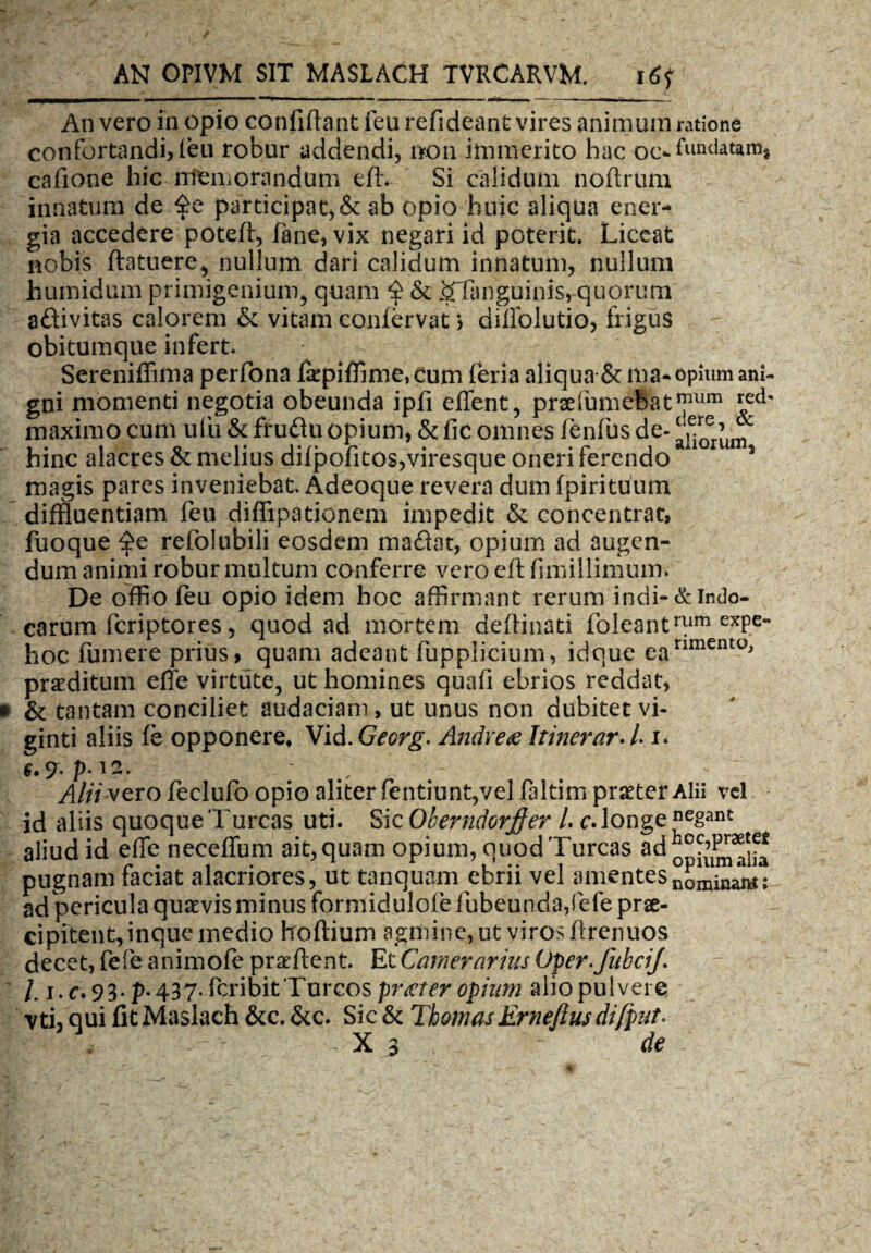 An vero in opio confidant feu refideant vires animum ratione confortandi, feu robur addendi, non immerito hac oc-Tundat&m, cafione hic memorandum efh Si calidum nofirum innatum de participat, & ab opio huic aliqua ener¬ gia accedere poteff, fane, vix negari id poterit. Liceat nobis ftatuere, nullum dari calidum innatum, nullum humidum primigenium, quam £ & &Tanguinis, quorum aftivitas calorem & vitam confervat) difiolutio, frigus obitumque infert* Sereniffima perfona fkpiffime,cum feria aliqua & ma-opium anU gni momenti negotia obeunda ipfi effient, prsefnmeBat™um maximo cum ufu & frufiu opium, & fic omnes fienfius de- hinc alacres & melius difpofitos,viresqtie oneri ferendo 5 magis pares inveniebat. Adeoque revera dum fpirituuin diffluentiam fen diflipationem impedit & concentrat, fuoque ^e refolubili eosdem maflat, opium ad augen¬ dum animi robur multum conferre vero efl fimillimum. De offio feu opio idem hoc affirmant rerum indi-& indo- carum fcriptores, quod ad mortem defiinati foleantmm exPe” hoc fumere prius, quam adeant fupplicium, idque eanment0j praeditum efie virtute, ut homines quafi ebrios reddat, • & tantam conciliet audaciam , ut unus non dubitet vi- ginti aliis fe opponere, Vid. Georg. Andv e £ Itinerar* L i. 6* p. I 2. ^ Alii vero feclufo opio aliter fentiunt,vel faltim praeter Alii vel id aliis quoque Tureas uti. Sic Oberndorjfer /. e. longe negant aliud id effe neceffum ait, quam opium, quod Tureas pugnam faciat alacriores, ut tanquam ebrii vel amentes nominant; ad pericula quaevis minus formidulofe fiubeunda,fefe prae¬ cipitent, inque medio hoflium agmine, ut viros flrenuos decet, fefe animofe praefient. Et Camerarius Oper.fubciJ l. i.c. 93. p.437. feribit Tureos praeter opium alio pulvere vti, qui fit Maslach &c. &c. Sic & Thomas Ernefius difpnt*