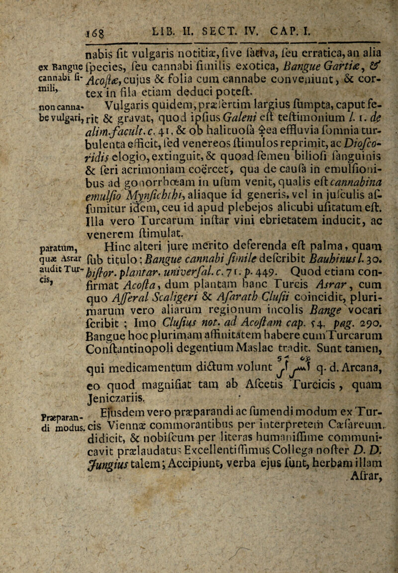 nabis fit vulgaris notitiae, five fiaciva, feu erratica,an alia @x Bangue fpecies, feu cannabi fimiiis exotica, Bangue Gartiae, & cannabi fi- Acofttf,cujus & folia cum cannabe conveniunt, & cor- mih> tex in fila etiam deduci poteft. non canna* Vulgaris quidem, pnsfertim largius fumpta, caput fe- be vulgari,rit & gravat, quod ipfius Galeni eft teftimonium L i. de alim acuit.c. 41, & ob halituofa £ea effluvia fomnia tur¬ bulenta efficit, fed venereos (limulos reprimit, ac Diofco- ridis elogio,extinguit,& quoad femeu biliofi fanguinis & feri acrimoniam coercet, qua de caufa in emulfioni- bus ad gonorrhoeam in ufum venit, qualis zfteannabina enmljio Mynfichthi, aliaque id generis, vel in juiculis af« fumitur idem, ceu id apud plebejos alicubi ufitatum eft. Illa vero Turearum inftar vini ebrietatem inducit, ac venerem ftimulat. paratum, Hinc alteri jure merito deferenda eft palma, quam quae Asrar fub titulo: Bangue cannabi Jimile AtCcnbh Bauhinusl 30. audit Tiu> plantar. uriiverfal. c.7i-p- 449. Quod etiam con- C1S> firmat Acofia, dum plautam hanc Tureis Asrar, cum quo Ajferal Scaligeri & Afaratb Clufii coincidit, pluri¬ marum vero aliarum regionum incolis Bange vocari feribit ; Imo Clujii4s not. ad Acoflam cap. s4. pag. 290. Bangue hoc plurimam affinitatem habere cumTurcarum Conftantinapoli degentium Maslac tmdit. Sunt tamen, se op qui medicamentum di£um volunt J^ q. d. Arcana, eo quod magnifiat tam ab Afcetis Turcicis , quam Jeniczariis, Praeparan- Efbsdem vero praeparandi ac fumendi modum ex Tur¬ di modus, cis Viennx commorantibus per interpretem Cadareum, didicit, Sc nobifeum per literas humaniffime communi¬ cavit prxlaudatusExcellentiffimus Collega nofter D. D. Jungius talem *, Accipiunt, verba ejus funt, herbam illam * Afrar,