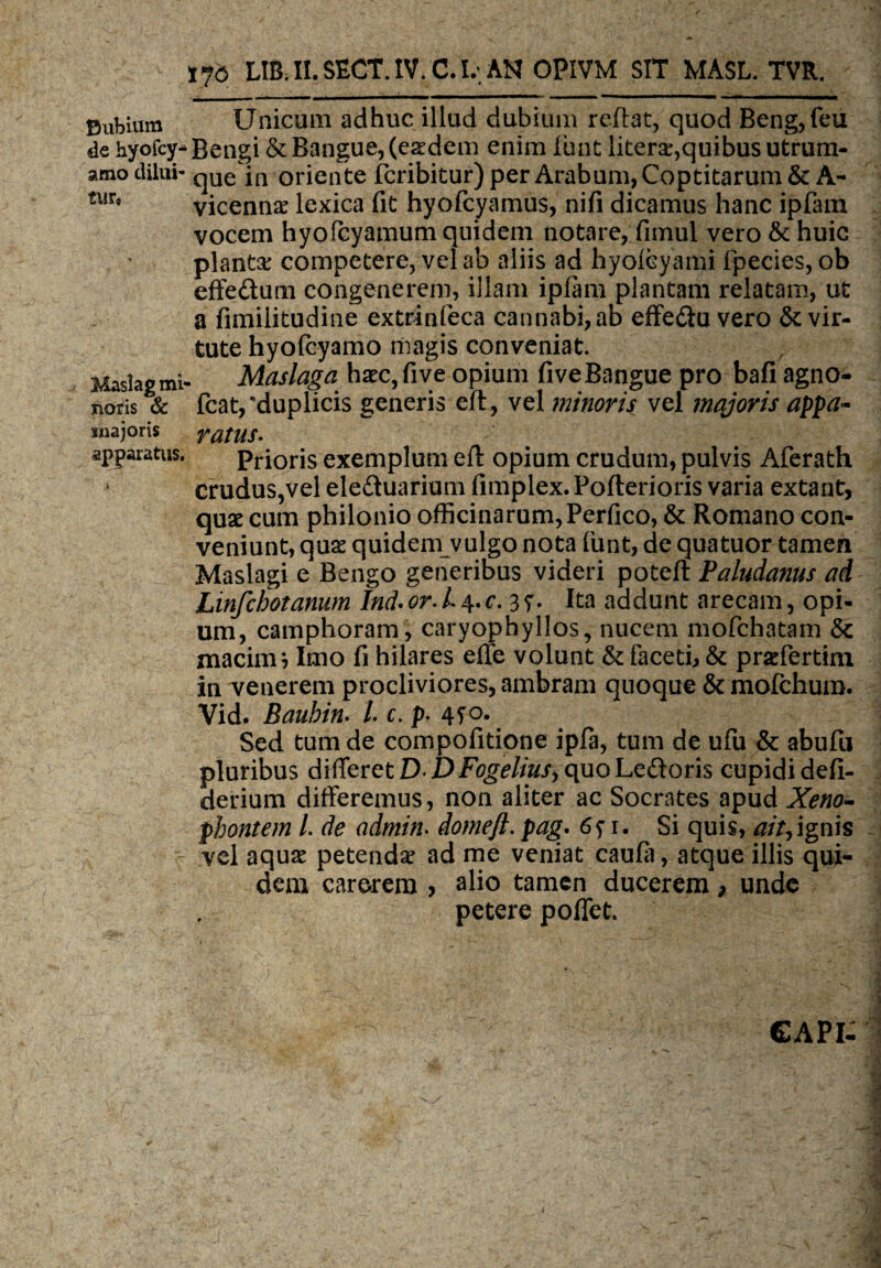 Eubium de hyofcy* amo dilui¬ tur, Maslag mi¬ noris & snajoris apparatus. 176 LIB. II. SECT. IV. C. l,\ AN OPIVM SIT MASL. TVR. Unicum adhuc illud dubium reflat, quod Beng,feu Bengi &Bangue, (eaedem enim lunt liters,quibus utrum¬ que in oriente feribitur) per Arabum, Coptitarum&A- vicenna^ lexica fit hyofcyamus, nifi dicamus hanc ipfam vocem hyofcyamum quidem notare,Timui vero & huic plantae competere, vel ab aliis ad hyolcyami fpecies, ob effedum congenerem, illam ipftm plantam relatam, ut a fimilitudine extrinfeca cannabi, ab effe&u vero & vir¬ tute hyofcyamo magis conveniat. Maslaga haec, fi ve opium fiveBangue pro bafi agno- fcat,'duplicis generis eft, vel minoris vel majoris appa¬ ratus. Prioris exemplum eft opium crudum, pulvis Aferath crudus,vel ele&uarium fimplex. Pofterioris varia extant, quae cum philonio officinarum, Pcrfico, & Romano con¬ veniunt, quae quidem vulgo nota funt, de quatuor tamen Maslagi e Bengo generibus videri poteft Paludanus ad Linfchotanum Ind• or. 14. c. 3 s• Ita addunt arecam, opi¬ um, camphoram, caryophyllos, nucem mofchatam &c macinr, Imo fi hilares effe volunt & faceti, & prariertim in venerem procliviores, ambram quoque & mofchum. Vid. Bauhin. /. c. p. Sed tum de compofitione ipfa, tum de ufu & abufu pluribus differet DDFogelius> quoLedloris cupidi defi- derium differemus, non aliter ac Socrates apud Xeno¬ phontem l. de admin. domeft. pag. 6n* Si quis, aityignis vel aquae petendae ad me veniat caufa, atque illis qui¬ dem carerem > alio tamen ducerem 9 unde petere poffet. capi: