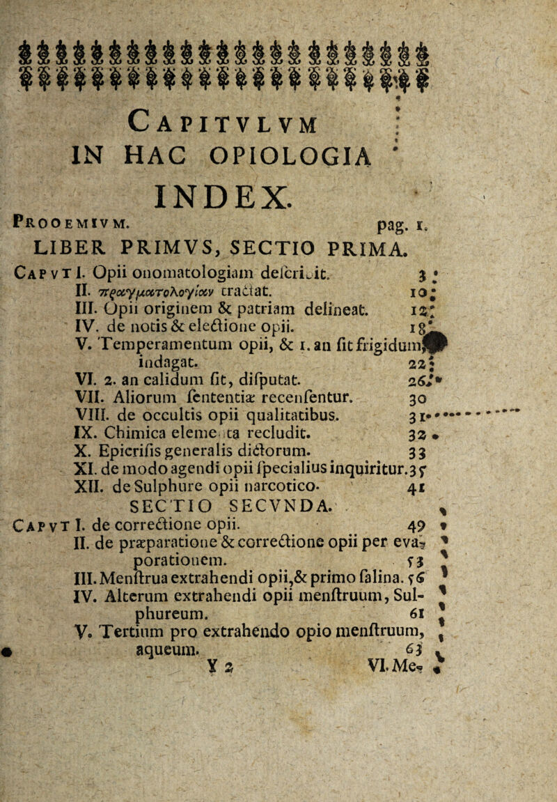 Capitvlvm i IN HAC OPIOLOGIA * INDEX. Prooemivm. pag. LIBER PRIMVS, SECTIO PRIMA. Cap vt 1. Opii onomatologiam defcrLit. $ • II. 7r^ocyfxccro\oylo6y eradat. io* III. Opii originem & patriam delineat. iz* IV. de notis &eledione opii. ig* V. Temperamentum opii, & i.an fit frigidumjir indagat. VI. 2. an calidum fit, difputat. 26*- VII. Aliorum fententiae recenfentur. 30 VIII. de occultis opii qualitatibus. 3i**# IX. Chimica eleme ta recludit. 32 • X. Epicrifis generalis didorum. 33 XI. de modo agendi opii fpecialius inquiritur.3 f XII. de Sulphure opii narcotico. ' 41 SECTIO SECVNDA. CAP vT I. de corredione opii. 49 II. de praeparatione & corredione opii per eva^ * porationem. III. Menftrua extrahendi opii?& primo falina. ?6 IV. Alterum extrahendi opii menftruum, Sul¬ phureum. 61 V* Tertium pro extrahendo opio menftruum, aqueum. 63' Yz VI. Me, « % t