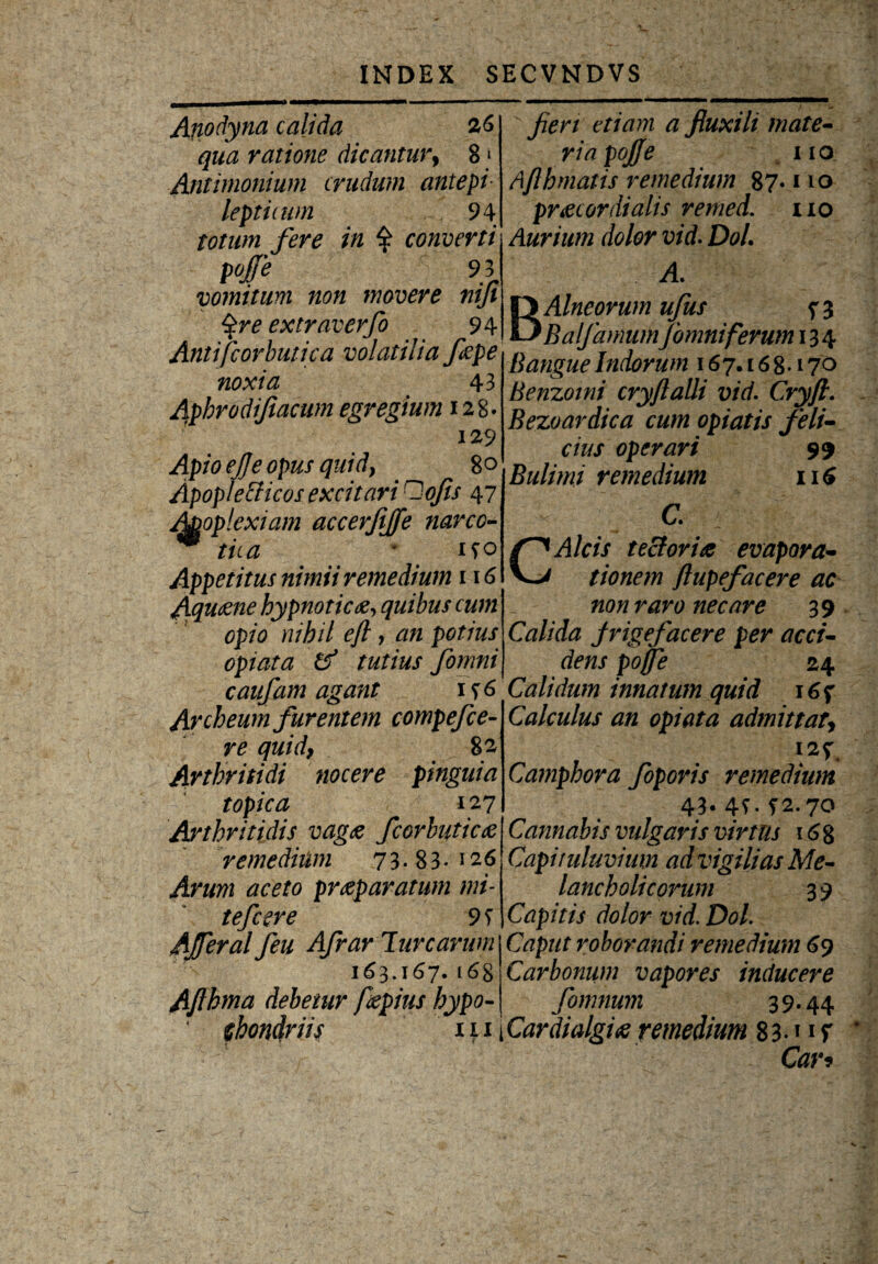 Anodyna calida 26 qua ratione dicantur, 8 * Antimonium crudum antepi- lepticum 94 totum fere in $ converti pojfe 93 vomitum non movere nifi $re extraverfo 94 Antifcorbutica volatilia fepe noxta 43 Aphrodifiacum egregium 128. 129 Apio ejje opus quid, 80 Apoplefficos excitari Oojis 47 A&oplexiam accerfijfe narco- m tua * 190 Appetitus nimii remedium 116 Aqu<zne hypnoticae, quibus cum opio nihil efl, potius opiata & tutius fomni caufam agant if6 Archeum furentem compefce- quid, 82 Arthritidi nocere pinguia topica 127 Arthritidis vagae fcorbuticae remedium 73-83« 126 praeparatum mi¬ te fc er e 9 f Afferat Ceu Afrar lunarum 163.167.168 Afthma debetur fiepius hypo¬ chondriis iii yzOT fluxili mate¬ ria po/e 110 Afthmatis remedium 87« no praecardialis remed. no Aurium dolor vid- DoL A BAlneorum ufus 73 BalfamumJ'omniferum 134 B angue Indorum 167.16 8« 170 Benzoini cryflalli vid. Cryfi. Bezoardica cum opiatis feli¬ cius operari 99 Bulimi remedium 116 C. ; CAw tectoriae evapora- tionem ftupefacere ac non raro necare 39 Calida jrigefacere per acci¬ dens pojfe 24 Calidum innatum quid i6f Calculus an opiata admittat, 125:, Camphora foporis remedium 43- 4T.f2.70 Cannabis vulgaris virtus 16 8 Capituluvium ad vigilias Me¬ lancholicorum 39 Capitis dolor vid. Dol. Caput roborandi remedium 69 Carbonum vapores inducere fomnum 39*44 iCardialgiti remedium 83« 11 f Car*