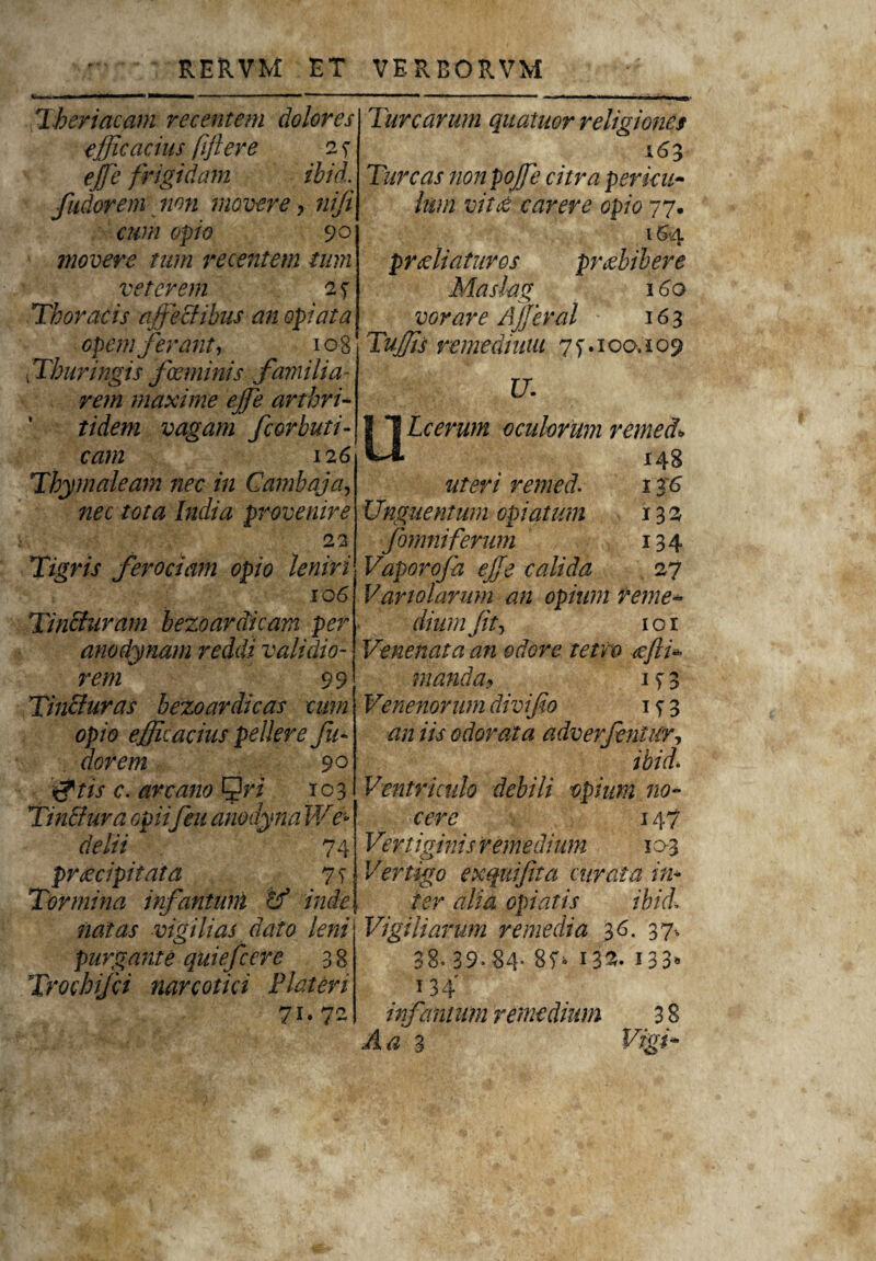 *l . ■■ ■ mmtmi tmmmmmmm ■’ « - ■  Theriacam recentem dolores efficacius fifteve 2 s ejfe frigidam ibid. fudorem non movere, nifi cum opio 90 movere tum recentem tum veterem 2 7 Thoracis effectibus an opi at a opem ferant, 108 Thuringis fce minis familia rem maxime ejfe arthri¬ tidem vagam fcorbuti- cam 12 6 Thymaleam nec in Cambaja, nec tota India provenire 22 Tigris ferociam opio leniri 106 Tinfituram bezoardicam per anodynam reddi validio¬ rem 99 Tincturas bezoardicas cum opio efficacius pellere fu¬ dorem 90 jftis c. arcano ^ri 103 TinSura opiifeu anodyna We° delii 74 praecipitata 7 s Tormina irfantunl tf inde natas vigilias dato leni purgante quiefcere 38 Trochifci mrcotici Plateri 71. 72 Turearum quatuor religiones Tureas nonpojfe citra pericu¬ lum vitri carere opio 77. 164 proeliaturos praebibere Maslag 160 vorare Ajferal 163 Tuffis remedium 7f. 100.109 U- ULcerwn oculorum remeet* 148 uteri remed. 136 Unguentum opi at um 132 fomniferum 134 Vaporo/a efe calida 27 Variolarum an opium reme¬ dium fit, 101 Venenata an odore tetvo cefli* manda9 Venenorum divifio 1 s 3 an iis odorata adverfentur, ibid* Ventriculo debili opium no¬ cere 147 Vertiginis remedium 103 Vertigo exquifita curata in¬ ter alia opiatis ibici Vigiliarum remedia 36. 37, 38« 39» 84* 8f> i33. 133» 134 infamum remedium 3 8 A a 3 Vigi-