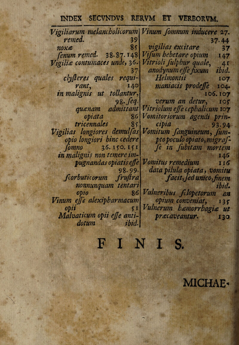 INDEX SECVNDVS RERVM ET VERBORVM, Vigiliarum melamholkorum - remed. 39 nox te 8 f fenum remed. 3 8* 87-148 Vigilicontumaces unde, 36. 37 clyfteres quales requi¬ rant > 140 in malignis ut tollantur, 98- Jeq. qu&nam admittant opi at a 86 tricennales 8f Vigilias longiores demulfas opio longiori hinc cedere fomno 36. iyo. ifi malignis non temere im¬ pugnandas opi at is ejfe 98-99* fcorbuticorum fruftra nonnunquam tentari opio 86 Vinum ejfe alexipharmacum opii fi Mahaticum opii ejfe anti¬ dotum ibid. fomnum inducere 27. 37*44 vigilias excitare 37 Vifum hebetare opium 147 Vitrioli Julphur quale, 4r anodynum ejfefixum ibid. Helmontii 107 maniacis prodejfe 104. 106.107 verum an detur, iof Vitriolum ejfe cephalicum 107 Vomitoriorum agendi prin¬ cipia 93-94 Vomitum Jianguineum, y&w- pf 0 poculo opi at 0, migraf- fe in fubitam mortem 146 Vomitus remedium 116 data pilula opi at a, vomitu facitjed mico,finem ibid. Vulneribus fdopetorum an opium conveniat, 13 f Vulnerum hizmorrbagifi ut pr&caveantur. . 130 FINI S. MICHAE-