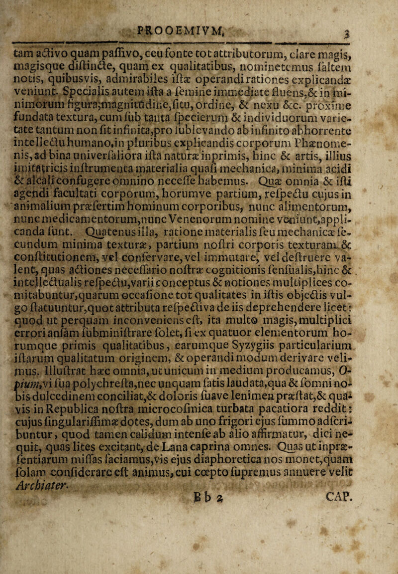 PROOEMIVM, _ __3 tam adtivo quam paffivo, ceu fonte tot attributorum, dare magis, magisque diffinde, quam ex qualitatibus, nominetemus laltem notis, quibusvis, admirabiles \(ix operandi rationes explicanda veniunt. Specialis autem ifta a femine immediate fluens,& in hii- nimorumtigura;magnitOdine,fitu, ordine, & nexu &c. proxime fundata textura, cumfub tanta fpecierum & individuorum varie¬ tate tantum non fit infinita,pro lublevando ab infinito abhorrente intelleduhurnano.in pluribus explicandis corporum Phaenome¬ nis, ad bina univerfaliora ifta naturas inprimis, hinc & artis, illius imitatricis inflrumenta materialia quafi mechanica, minima acidi & alcah confugere omnino neceffe habemus. Qua: omnia & ifti agendi facultati corporum, horumye partium, refpedu cujus in animalium pnefertim hominum corporibus, nunc alimentorum, nunc medicamentorum,nunc Venenorum nomine veniunt,appli¬ canda funt. Quatenus illa, ratione materialis feu mechanicae fe¬ cundum minima textura, partium nofiri corporis texturam & conffitutionem, vel confervare,vel immutare, vd definiere va¬ lent, quas adliones necefTario noffiae cognitionis fenfiialis,hinc & intejledualis refpedlu,varii conceptus & notiones multiplices co¬ mitabuntur,quarum occafione tot qualitates iniffis objedis vul¬ go flatuuntur,quot attributa refpediva de iis deprehendere licet r quod ut perquam inconveniens eft, ita multo magis, multiplici errori anfam fubminiffiare folet, fi ex quatuor elementorum ho- rumque primis qualitatibus, earumque Syzygiis particularium illarum qualitatum originem, & operandi modum derivare veli¬ mus. llluftrat haec omnia, ut unicum in medium producamus, 0- piumyi fua polychrefta,nec unquam fatis laudata,qua & fomni no¬ bis dulcedinem conciliat,& doloris fuave lenimen prseftat,&: qua¬ vis in Republica noftra microcofmica turbata pacatiora reddit: cujus fingulariffimae dotes, dum ab uno frigori ejus fummo adfcri- buntur, quod tamen calidum intenfe ab alio affirmatur, dici ne¬ quit, quas lites excitant, de Lana caprina omnes. Quas ut inpra> fentiarum miffas faciamus,vis ejus diaphoretica nos monet,quam folam confiderareeft animus, cui coepto fupremus annuere velit Archiater. Bh z CAP.