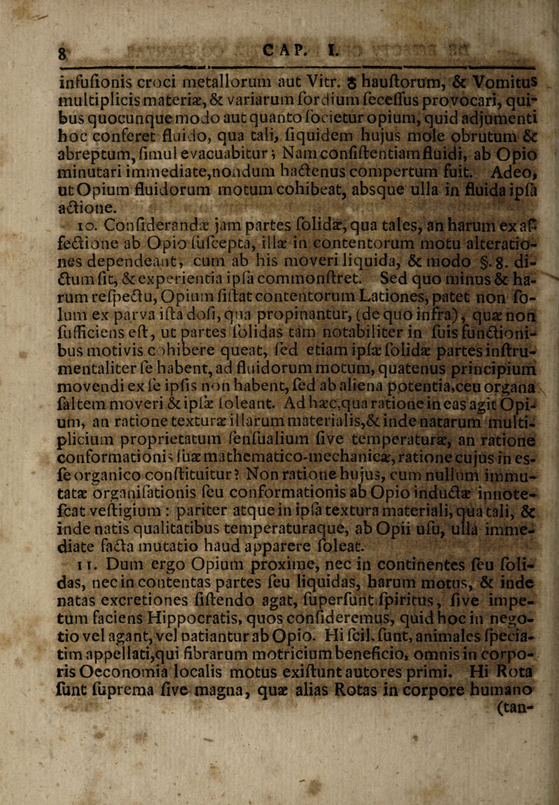 infufionis croci metallorum aut Vitr. $ haudorum, & Vomitus multiplicis materis., & variarum fordium feceflus provocari, qui¬ bus quocunque modo aut quanto focietur opium, quid adjumenti hoc conferet fluido, qua tali, fiquidem hujus mole obrutum & abreptum, fimul evacuabitur* Nam confidentiam fluidi, ab Opio minutari immediate,nondum ha&enus compertum fuit. Adeo, utOpium fluidorum motum cohibeat, absque ulla in fluidaipfii actione. 10. Confrderandae jam partes folids,qua tales, an harum exaP fedione ab Opio fufcepta, illae in contentorum motu alteratio- nes dependeant, cum ab his moveri liquida, & modo §.8. di¬ tium fit, & experientia ipfa commonftret. Sed quo minus & ha¬ rum refpetiu, Opium fidat contentorum Lationes, patet non fo- lum ex parva ida dofi, qua propinantur, (de quo infra), quae non fufficiensed, ut partes folidas tam notabiliter in fuisfun&ioni- busmotivis cohibere queat, fied etiam ipfaefolids partes inftru- mentaliter fe habent, ad fluidorum motum, quatenus principium movendi ex fe ipfis non habent, fed ab aliena potentia,ceu organa faltem moveri & iplk (oleant. Ad haec,qua ratione in eas agit Opi¬ um, an ratione texturae illarum materialis,& inde natarum multi¬ plicium proprietatum fenfualium fi ve temperaturae, an ratione conformationis diaemathematico-mechanica:, ratione cujus in es- fe organico condituitur? Non ratione hu jus, cum nullum immu¬ tatae organifationis feu conformationis ab Opio indudae innote- fcat vedigium : pariter atque in ip(a textura materiali, qua tali, & inde natis qualitatibus temperaturaque, ab Opii ufu, ulla imme¬ diate fa&a mutatio haud apparere foleat. 11. Dum ergo Opium proxime, nec in continentes feu foli¬ das, nec in contentas partes feu liquidas, harum motus, & inde natas excretiones fidendo agat, fuperfunt fpiritus, five impe¬ tum faciens Hippocratis, quos confideremus, quid hoc in nego¬ tio vel agant, vel patiantur ab Opio. Hi fcil. funt, animales (pecia- tim appellati,qui fibrarum motriciumbeneficio, omnis in corpo¬ ris Oeconomia localis motus exiduntautores primi. Hi Rota funt fuprema five magna, quae alias Rotas in corpore humano ** ■ 'K ** (tan-