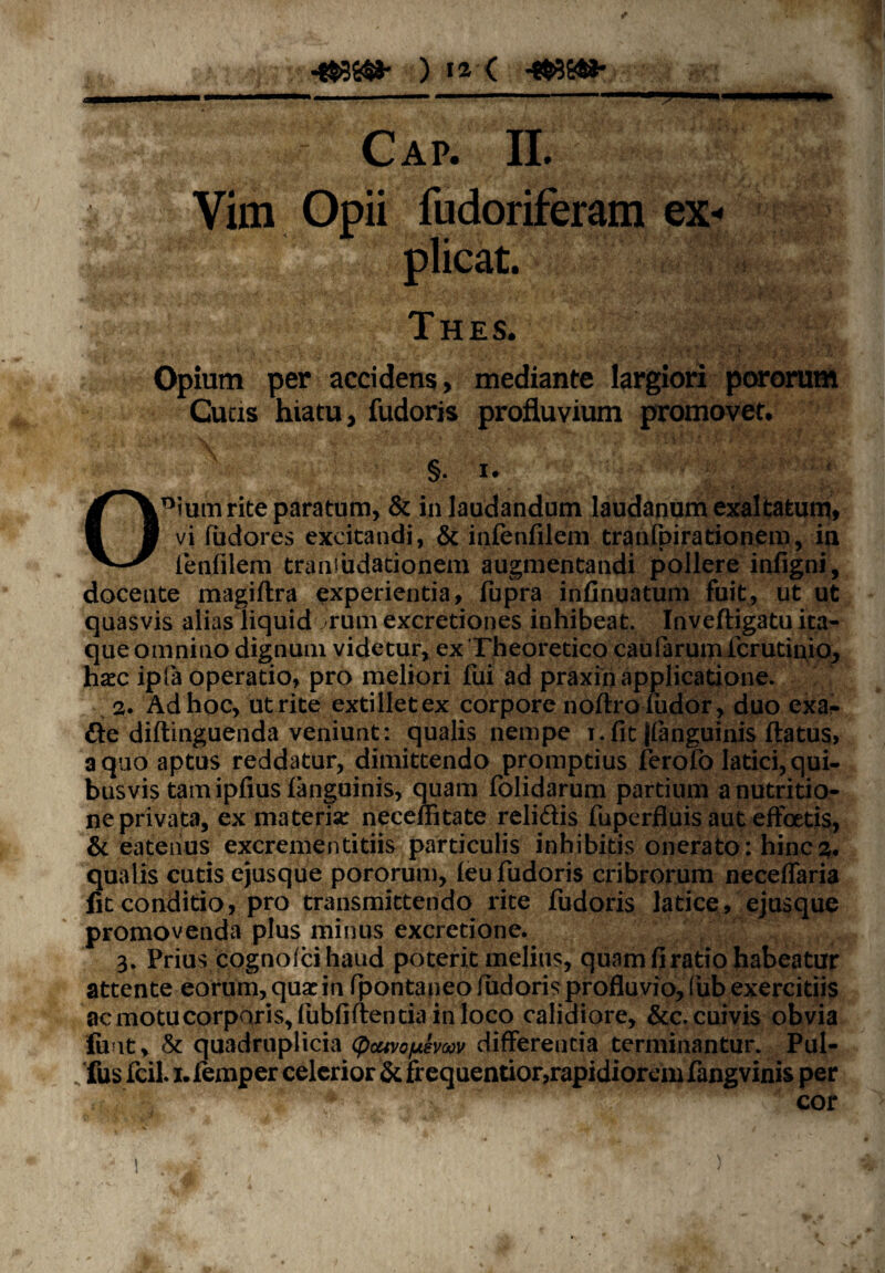 Cap. II. Vim Opii fudoriferam ex** plicat. Thes. Opium per accidens, mediante largiori pororum Cucis hiatu, fudoris profluvium promovet. §. !• 0Dium rite paratum, & in laudandum laudanum exaltatum, vi fudores excitandi, & infenfilem tranfpirationem, in lenfilem tranJudationem augmentandi pollere infigni, docente magiftra experientia, fupra infinuatum fuit, ut ut quasvis alias liquid rum excretiones inhibeat. Inveftigatu ita¬ que omnino dignum videtur, ex Theoretico caufarum fcrutinio, hxc ipfa operatio, pro meliori fui ad praxin applicatione. 2. Ad hoc, ut rite extilletex corpore noftrofudor, duo exa?* de diftinguenda veniunt; qualis nempe i. fit ((anguinis ftatus, a quo aptus reddatur, dimittendo promptius ferofo latici, qui¬ busvis tam ipfius (anguinis, quam folidarum partium anutritio- ne privata, ex materia: neceffitate relidis fuperfluis aut effcetis, & eatenus excrementitiis particulis inhibitis onerato: hinc qualis cutis ejusque pororum, (eu fudoris cribrorum neceffaria fit conditio, pro transmittendo rite fudoris latice, ejusque promovenda plus minus excretione. 3. Prius cognoici haud poterit melius, quam fi ratio habeatur attente eorum, quae in fpontaneo fudoris profluvio, fub exercitiis acmotucorparis,fubfiftentiainloco calidiore, &c.cuivis obvia fuit, & quadruplicia <pcuveyuevw differentia terminantur. Pul- „ fus fcil. 1. femper celerior & frequentior,rapidiorem fangvinis per cor