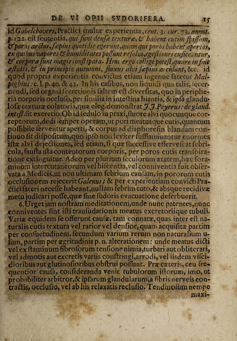 idGabelchoveriyPratlici multa? experientia,cent. 3. cur. 73. annoU p.122. eft lententia, qui funi denfle texturae, & habent cutim JpifJamy &poros arctos,flepius quotidie egerunt,quam qui poros habent apertosy ex quibus vapores &humiditates pojjiint rej'0 Ivi,egeft tones exflcc. ntury & corpora funt magis tonftipata. Hinc ergo c olligi pote/l,quare in fine gftatis, & in principio autumni, fluxus alvi Jkpius at cidant, &c. id quod propria experientia convidus etiam ingenue fatetur Mal- pighiustc. 1. p.40. & 43. I11 his cafibus, non liquidi qua talis, fecer- nendi, fed organi fecretionis faltem eft diverfitas, quo in periphe- ria corporis occlufo,per fimiliain inteftiria hiantia, &ipfa glandu- lofa: texturae colatoria,quar eleg. demo nitra t $.$.Peyerus: degland. intefi.iit excretio.Ob id fedulo in praxi,fluore alvi quocunque cor¬ reptorum,dedi i em per operam,ut pori meatusque cutis,quantum polTibile ferventur aperti, & corpus ad diaphorefin blandam con¬ tinuo fit difpofitum,quo ipfo non leviter fufflaminantur enormes iftsalvi dejediones,led etiam, fi qu^fucceffive eftervefcat febri¬ cula, fauftaifta contentorum corporis, per poros cutis tranfpira- tione extinguitur. Adeo per plurium fcculorumsetatem,haec Fora¬ minum intercutaneorum vel hifcentia,vel conni ventia fuit obfer- vataa Medicis,ut non ultimam febrium caufarminpororum cutis occlufionem rejecerit Galenus; & per experientiam convidiPra- ftici fateri neceffe habeant,nullam febrim tuto,& absque recidiva metu judicari poffe,quae fine fudoris evacuatione deferbuerit. 6.Urget jam noftram meditationem,unde nunc patentes,nunc conniventes fint ifti tranfudationis meatus excretoriique tubuli. Variae equidem fe offerunt cauli, tam connata?, quas inter eft na¬ turalis cutis textura vel rarior vel denfior, quam acquifita? partim per confuetudinem, fecundum varium rerum non naturalium u- fum, partim per aegritudinis p. n. alterationem: unde meatus didi vel ex ftaminum fibro forum tenfione nimia,turbari aut obliterari, vel admotis aut excretis variis conftringi,arrodi, vel iisdem vifei- dioribus aut glutinofioribus obftrui poliunt. Prae ceteris, ceu fre-» quentior caula, confideranda venit tubulorum iliorum, imo, ut probabiliter arbitror,& ipfarum glandularum,a fibris nerveis con¬ tradis, ocelufio, vel ab his relaxatis reclufio.Tendinolum nempe maxi-