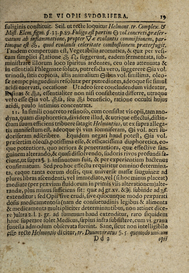 n fuliginis conftituit. SeiL ut rede loquitur Helmont. tr. Complex. Elem.fgm. if • 3 3 • p. 8 9-Fuligo.eft partim © vol. concreti praefer - vatum ab inflammatione^ propter evolantis commiftione?n, timque efl 0°o , #«0^ evolandi celeritate combuftionem praeterfugit. Tandem compertum eft, Vegetabilia aromatica, & qua: per vefi- cam fimpliei <ftatione 0°o A» fuggerunt, eadem fermentata, firb» miniftrare illorum loco fpiritus ardentes, ceu olea attenuata & in effentiali Phlegmate foluta, putrefa&a vero, fuggerere ©ia vol urinola, fetis copioia, i/lis animalium ©ibus vol. fimilima, oleo- fe nempe pinguedinis refbluta: per putredinem,adeoque fic fimui addi enervati, occafione Ut adeo fere concludendum videatur* Illinas & o°pa, effentialiter non nifi confidentia differre, utraque veroefle©ia vol. c&fe* £eu 0°oi beneficio^ ratione occulti hujus acidi, paulo intimius concentrata. ii. In fimili concreto refinofo, cum confiftat vis opii,tam ano» dyna,quam diaphoretica,dividere illud, & utrique effedui,difl:in- dum fuurn efficiens tribuere fetagit Helmontius, ut ex fupra allega¬ tis manifeflumefl, adeoque$i vim fomniferam, ©i vol. acri fu» doriferam adlcribere. Equidem negari haud poteft, ©ia vol. pratfertim oleofa,potiffima effe, & efficaciffima diaphoretica,eo- que potentiora, quo acriora & penetrantiora, qu^ effedive fen-p guinem alterando,& quafi diffolvendo, fudoris rivos profundi fa¬ ciunt,ut fupra §* 3. infinuatum fuit, & per experientiam ha&enus confirmatum. Sed pro hoc effeftu requiritur omnino determina¬ ta, eaque tanta eorum dofis, qua: univerfe maflk fauguinea: ad plures libras afeendenti, vel immediate,vel (fi hoc minus placeat) mediate (per prxviam fluidorum in primis viis alterationem)alte- randa\plus minus fufficiens fit; quseadgr.xv. &9j. fubinde ad 3/. extenditur; fedOpii five crudi, five quocunque modo praeparati dofis medicamentofa(nam de confuetudinis legibus & alimenta medicamenta multipliciter determinantibus, non attinet dice¬ re )uitra 2.1. 3. gr. ad fiummum haud extenditur, raro fiquidem jhanc fuperare folet Medicus,fsepius infra fubfiftere,cum vi. grana funefta admodum obfervata fuerint. Sane,ficut non intelligibile pfie redte Hehnonfio dicitur, tr? Duumviratus §. y? quomodo unicum V d % opii