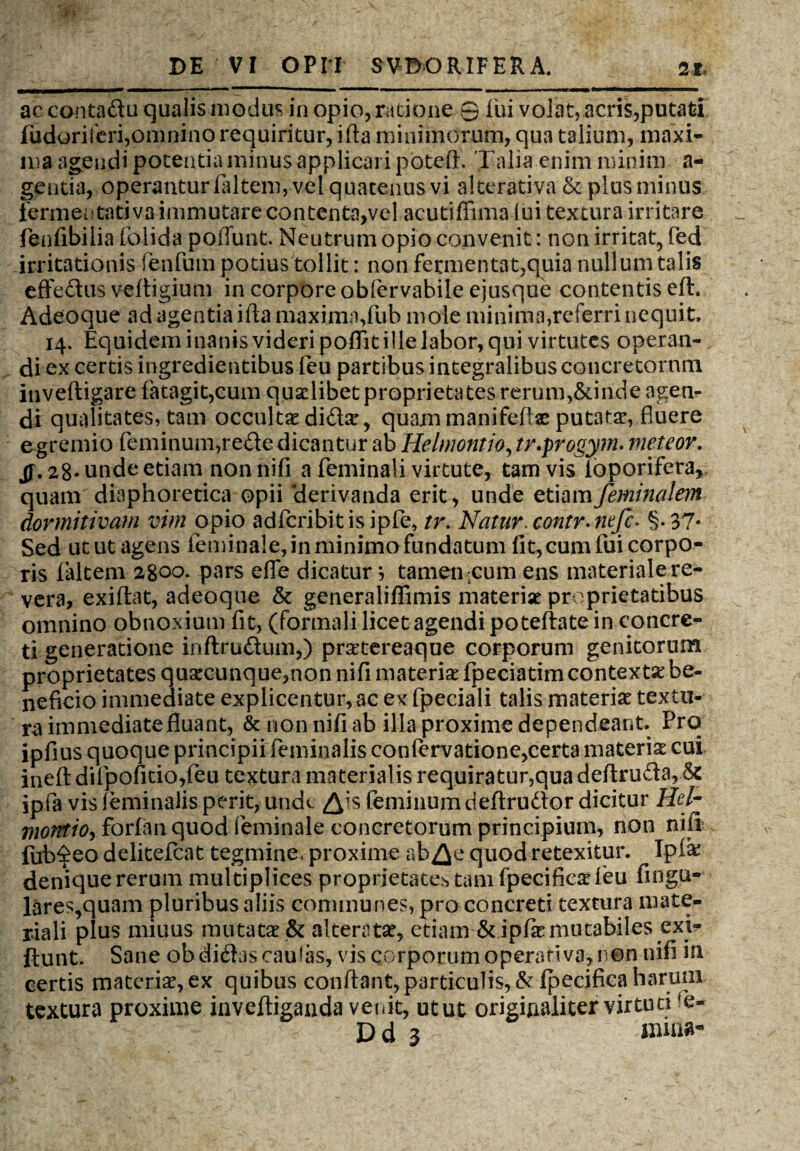 ac contadu qualis modus in opio, ratione 0 Iui volat, acris,putati fudoriferi,omnino requiritur, ifla minimorum, qua talium, maxi¬ ma agendi potentia minus applicari potefl. Talia enim minim a- gentia, operantur faltem, vel quatenus vi alterativa & plus minus fermentativa immutare contenta,vel acutifiima lui textura irritare fenfibilia folida poflunt. Neutrum opio convenit: non irritat, fed irritationis fenfum potius tollit: non fermentat,quia nullum talis effedus veftigium in corpore oblervabile ejusque contentis eft* Adeo que ad agentia ifla maxima, fub mole minima,referri nequit. 14. Equidem inanis videri poflit ille labor, qui virtutes operan¬ di ex certis ingredientibus feu partibus integralibus concretorum inveftigare fatagit,cum quadibet proprietates rerum,&inde agen¬ di qualitates, tam occultae did*, quam manifeftae putatae, fluere egremio feminum,rede dicantur ab Helmontio, tv.progym. meteor. jf. 28* unde edam non nifi a feminali virtute, tam vis ioporifera, quam diaphoretica opii derivanda erit, unde etiam feminalem dormitivam vim opio adfcribitisipfe, tr. Natur* contr-nefc- §-37« Sed utut agens feminale, in minimo fundatum fit, cum fui corpo¬ ris faltem 2800. pars effe dicatur } tamen ;cum ens materiale re¬ vera, exiftat, adeoque & generaliflimis materiae proprietatibus omnino obnoxium fit, (formali licet agendi poteftate in concre¬ ti generatione inftrudum,) praetereaque corporum genitorum proprietates quaecunque,non nifi materiae fpeciatim contextae be¬ neficio immediate explicentur,ac exfpeciali talis materiae textu¬ ra immediate fluant, & non nifi ab illa proxime dependeant. Pro ipfius quoque principii feminalis confervatione,certa materiae cui ineft d*fpofitio,feu textura materialis requiratur,qua deftruda,,& ipfa vis feminalis perit, unde ^is feminum deftrudor dicitur Hcl- morvtio, forfanquod feminale concretorum principium, non nifi ihb$eo delitefcat tegmine, proxime ab^e quod retexitur. Ip& denique rerum multiplices proprietate^ tam fpecificae feu Angu¬ lares,quam pluribus aliis communes, pro concreti textura mate¬ riali plus miuus mutat* & alterat*, etiam &ipf*mutabiles exi- ftunt. Sane ob didas caulas, vis corporum operati va,r on nifi in certis materi*, ex quibus conflant, particulis, &lpecifica harum textura proxime inveftiganda ver.it, utut originaliter virtuti re-