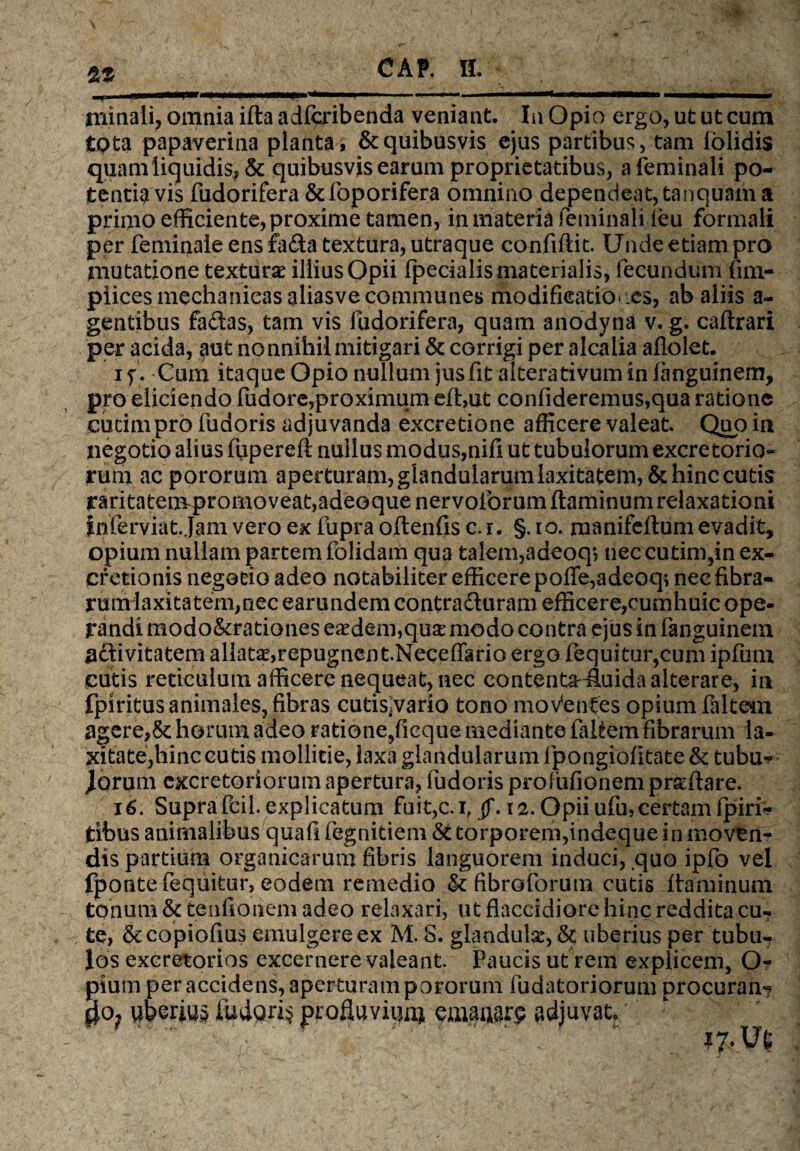 rninali, omnia ifta adfcribenda veniant. Iu Opio ergo, ut ut cum tQta papaverina planta, & quibusvis ejus partibus, tam iolidis quam liquidis, & quibusvis earum proprietatibus, a feminali po¬ tentia vis fudorifera &foporifera omnino dependeat, tanquam a primo efficiente, proxime tamen, in materia feminali leu formali per feminale ensfa&a textura,utraque confiftit. Undeetiampro mutatione textur.se illius Opii (pedalis materialis, fecundum fim- plices mechanicas aliasve communes modificationes, ab aliis al¬ gentibus fadas, tam vis ludorifera, quam anodyna v. g. caftrari per acida, aut nonnihil mitigari & corrigi per alcalia aflolet. i y. Cum itaque Opio nullum jus fit altera tivum in fanguinem, pro eliciendo fudore,proximum e(l,ut confideremus,qua ratione cucim pro fudoris adjuvanda excretione afficere valeat. Quo in negotio alius fupereft nullus modus,nifi ut tubulorum excretorio¬ rum ac pororum aperturam, glandularumlaxitatem,& hinc cutis raritatem promoveat,adeoquenervolorum flaminum relaxationi fnferviat Jam vero ex fupra oftenfis c.i. §. io. manifellum evadit, opium nullam partem folidam qua talem,adeoq? neccutim,inex- cretionis negotio adeo notabiliter efficere pofie,adeoq; nec fibra¬ rum laxitatem,nec earundem contradluram efficere,cumhuic ope¬ randi modo&rationes eaedem,qua: modo contra ejus in fanguinem ^ftivitatem allatae,repugnent.Necefiario ergo (equitur,cum ipfum cutis reticulum afficere nequeat, nec contenta-fiuida alterare, in fpiritus animales, fibras cutisjvario tono mo Ventes opium faltem agere,& horum adeo ratione,ficque mediante faltem fibrarum la¬ xitate,hinc eutis mollitie, laxa glandularum (pongiofitate <k tubu- Jorum excretoriorum apertura, fudoris profufionem prseftare. 16. Supra fcil. explicatum fuit,c.i?jj\ 12. Opii ufu, certam (piri* tibus animalibus quafi fegnitiem & torporem,indeque in moven¬ dis partium organicarum fibris languorem induci, quo ipfo vel fpontefequitur, eodem remedio & fibratorum cutis flaminum tonum & tenfionem adeo relaxari, ut flaccidiore hinc reddita cu- te, &copiofius emulgere ex M. S. glandula:, &; uberius per tubu¬ los excretorios excernere valeant Faucis ut rem explicem, Q- pium per accidens, aperturam pororum fudatoriorum procuran- uberius iudoris profluvium emauarp adjuvat.