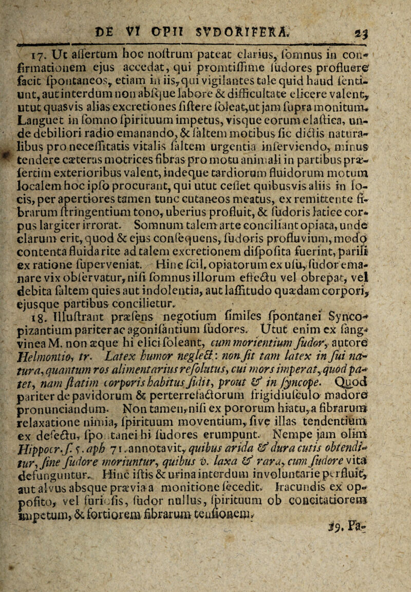 17. Uc affertum hoc noltrum pateat clarius, fomnus in con* firmationem ejus accedat, qui promtiffime iiidores profluere facit fpoutaueosr etiam in iisy qui vigilantes tale quid haud tend¬ unt, aut interdum non abfque labore & difficultate elicere valent* utut quasvis alias excretiones fiftere foleat,ut jam fupra monitum» Languet in formio fpirituum impetus, visque eorum elaftica, un¬ de debiliori radio emanando,& faltem motibus fic didis natura¬ libus pro necelTitatis vitalis faltem urgentia inferviendo, minus ^ tendere ceteras matrices fibras pro motu animali in partibus pro¬ feram exterioribus valent, indeque tardiorum fluidorum motum localem hoc ipfo procurant, qui utut cefiet quibusvis aliis in lo¬ cis, per apertiores tamen tunc cutaneos meatus, ex remittente fi¬ brarum ftringentium tono, uberius profluit, &t fudoris latice cor* pus largiter irrorat. Somnum talem arte conciliant opiata, unde clarum erit, quod & ejus conlequens, fudoris profluvium, modo contenta fluida rite ad talem excretionem difpofita fuerint, parili ex ratione fuperveniat. Bine fciLopiatorum ex ufuyfudor ema¬ nare vix oblervaturfnifi fomnus illorum efic&u vel obrepat, vel debita faltem quies aut indolentia, aut laflitudo quadam corpori* ejusque partibus concilietur. 18. Illuftrant praeiens negotium fimiles fpontanei Synco** pizantium pariter ac agonilantium fudores. Utut enim ex fang^ vinea M. non aeque hi elici foleant, cummorientium fudov, a utor e Helmontio, tr. Latex humor negleEl: non Jit tam latex in fui na¬ tura, quantum ros alimentarius re folatus, cui mors imperatyqiwd pa«*• tet, nam ftatim torporis habitus fidit, prout & in Jyncope. Quod pariter de pavidorum & perterreladorum frigidiuleulo madore* pronuneiandum. Non tamen, nifi ex pororum hiatu, a fibrarum relaxatione nimia, Ipirituum moventium, five illas tendentium ex defedu, fpo tanei hi fudores erumpunt Nempe jam olim Hippocr-fis-aph 71 .annotavit, quibus arida & dura cutis obtendi* tur,Jinefudore moriuntur, quibus V. laxa & rara, cumfindor e viti defunguntur. Hinc iftis & urina interdum in voluntarie perfluit* aut alvus absque praviaa monitione fecedit Iracundis ex op- polito* vel furiufis, fudor nullus, fpirituum ob concitatiorem impetum, &. fortiorem fibrarum tcufiQ&ent