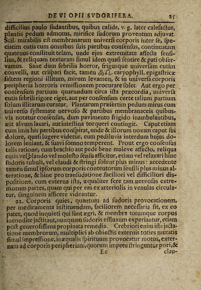 n ii , ■■■ i wmmwm mmm i... ' ■ —.■ ■ ' ■ «- i i ■— . ■ difficilius paulo fudantibus, quibus calida, v. g. later calefadus, plantis pedum admotus, mirifice fudorum proventum adjuvat. Scii, mirabilis eft membranarum univerfi corporis inter fe, fpe- ciatim cutis cum omnibus fuis partibus confenfus, continuatam quatenus conftituit telam, unde ejus extremitate affeda fenfi- lius, & reliquam texturam fimul idem quafi fentire &pati obfer- vamus. Sane dum febrilis horror, frigusque univerfam cutim convelli, aut crifpari facit, tamen 0°o<Q/- caryophy 11. epigaftricse (altem regioni illitum, mirum levamen, &in univerfa corporis peripheria horroris remiffionem procurare folet Aut ergo per confenfum partium quarundum circa ifta praecordia, univerfii cutis febrili rigore riget, aut per confeiifum certe talium partium folum illitarum curatur. Plantarum pradertim pedum mirus cum univerfo fyftemate nervofo & partibus membranaceis quibus¬ vis notatur confenfus, dum pavimento frigido inambulantibus, aut alvum laxari, autinteftina torqueri contingit. Caput etiam cum imis his partibus confpirat, unde & illorum noxam caput fui dolore, quafi lugere videtur, cumpediluvia interdum hujus do¬ lorem leniant, & fuavi fomno temperent. Prout ergo confenfus talis ratione, cum brachio aut pede bene maieve affedo, reliqua cutis veljffando vel molefto fenfu afficitur, etiam vel relaxari hinc fudoris tubuli, vel claudi &ftringi folentplus minus: accedente tamen fimul ipforum corporis contentorum fenfili plus minus al- teratione, Schine pro tranfudationeEaciliori vel difficiliori dis- pofitione, cum externa ifta, aequaliter fere tam nervofas extre¬ morum partes, quam qui per eas ex arteriolis in venulas circula¬ tur, fanguinem afficere videantur, 22* Corporis quies, quantum ad fudoris provocationem, per medicamenta inftituendam, faciliorem neceffaria fit, ex eo patet, quod inquieti qui funt aegri, & membra totumque corpus incondite jaditant,nunquam fudoris effluxum experiantur, etiam poft generofiffima propinata remedia. Crebriori enim ifta jacta¬ tione membrorum, multiplici ab obiedis externis toties mutatis fimul impreffione,inaequalis fpirituum provocatur motus,exter¬ nam ad corporis peripheriam,quorum impetu ftringunturpori,& E e clau-