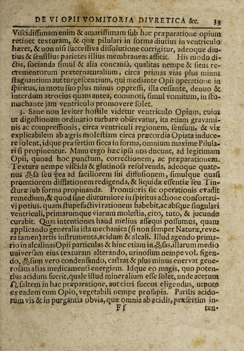 3§ Vifcidiffimamentm &amariffimamfub hac praeparatione opium retinet texturam, & quae pilulari in forma diutius in ventriculo haeret, & non nifi (ucceffiva diffolutione corrigitur, adeoque diu¬ tius & fenfilius parietes illius membraneas afficit. His modo di¬ dis, focianda fimul &: aiia concaula, qualitas nempe & fims re¬ crementorum pr^ternaturaiium, circa primas vias plus minus ftagnantium aut turgefcentium, qui mediante Opii operatione in ipiritus, in motu fuo plus minus oppreffi, ilia ceffante, denuo & interdum atrocius quamantea, commoti, fimul vomitum, in (to¬ rna c ha n te jam ventriculo promovere folet. 3. Sane non leviter hoftile videtur ventriculo Opium, cuius ut digeftionem ordinario turbare obfervatur, ita etiam gravami¬ nis ac compreffionis, circa ventriculi regionem, fenfum, & vix explicabilem absgrismoleftiam circa prscordia Opiata induce¬ re folent, idque pradertim ficca in forma, omnium maxime Pilula** ri fi propinentur. Manu ergo h^cipfa nos ducunt, ad legitimam Opii, quoad hoc pundum, corredionem, ac praeparationem* Textura nempe vifcida&glutinofa refolvenda, adeoque quate¬ nus 0°cfa feu^ea ad faciliorem fui diffufionem, fimulque quafi promtiorem difflationem redigenda, & liquida; effentia: leu Tin- durae iub forma propinanda. Promtioris <ic operationis evadit remedium)& quod fine diuturniore in fipiritus adione confortati- vi potius, quam (tupefadi vi rationem habebit,ac abfqne fingulari ventriculi,primarumque viarum moleftia, cito, tuto, & jucunda curabit. Quas intentiones haud melius affequi poffumus, quam applicando generalia ifta mechanica (fi non femper Naturae,reve¬ ra tamen) artis inftrumenta,acidum & alcali. Illud agendo prima¬ rio in aicaiinasQpii particulas & hinc etiam in oofas,illarum medio univerfiam eius texturam alterando, urinofumneaipevoh figen¬ do, oofmn vero condendndo, caiirat& plus minus enervat gene- rofam alias medicamentienergiam. Idque eo magis, quo potem* tius acidum fuerit,quale iflud mineralium effe folet, unde acetum fl faltem in hac prarparatiqnc, aut citri fuccus eligendus, utpoto ex eadem cum Opio, vegetabili nempe prolapia. Parilis acido- pim vis & in purgantia obvia, qua; omnia ah addis^pr^leitim in» Fjf