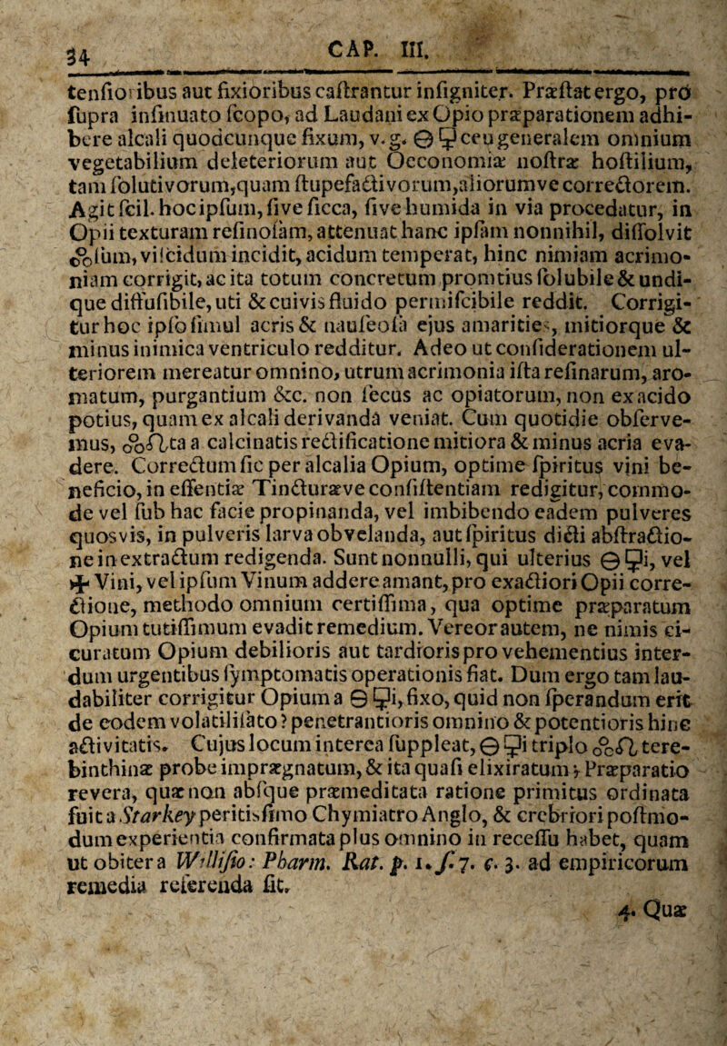 ■ft tenfioribus aut fixioribus caflrantur infigniter. Praeftatergo, prtff fupra infmuato fcopo, ad Laudani ex Opio praeparationem adhi¬ bere alcali quodcunquc fixam, v.g. © 5 ceu generalem omnium vegetabilium deleteriorum aut Oeconomiae noftra: hoftilium, tam folutivorum,quam ftupefadi vorum,aliorumve corredorem. Agitficil.hocipfum,fiveficca, fivehumida in via procedatur, in Opii texturam refinoiam, attenuat hanc ipfam nonnihil, diffolvit <&lum,vi!ddum incidit, acidum temperat, hinc nimiam acrimo¬ niam corrigit, ac ita totum concretum promtius folubile & undi¬ que diffufibile, uti & cuivis fluido permifcibile reddit. Corrigi¬ tur hoc ipfofimul acris & naufeola ejus amarities, mitiorque & minus inimica ventriculo redditur* Adeo ut confiderationem ul¬ teriorem mereatur omnino, utrum acrimonia iftarefinarum, aro¬ matum, purgantium &c. non fecus ac opiatorum, non exacido potius, quam ex alcali derivanda veniat. Cum quotidie obferve- mus, oo<Tltaa calcinatisredificatione mitiora & minus acria eva¬ dere. Corredumfic per alcalia Opium, optime fpiritus vini be¬ neficio, in effentiae Tinduraeve confiftentiain redigitur, commo¬ de vel fub hac lacie propinanda, vel imbibendo eadem pulveres quosvis, in pulveris larva obvelanda, aut fpiritus didi abftradio- ne in extradum redigenda. Sunt nonnulli, qui ulterius ©5?hvel Vini, vel ipfum Vinum addere amant, pro exadioriOpii corre- dione, methodo omnium certiflima, qua optime praeparatum Opium tutiflimum evadit remedium. Vereor autem, ne nimis ci- curatum Opium debilioris aut tardioris pro vehementius inter¬ dum urgentibus fymptomatis operationis fiat. Dum ergo tam lau¬ dabiliter corrigitur Opium a 9 9i, fixo, quid non fperandum erit de eodem volatilifato ? penetrantioris omnino &potentioris hinc adivitatis. Cujus locum interea fuppleat, © ^i triplo tere¬ binthinae probe impraegnatum, & ita quafi elixiratunvy Praeparatio revera, quae non abfque praemeditata ratione primitus ordinata fuit a Starkey peritisfimo Chymiatro Anglo, & crebriori poftmo- dum experientia confirmataplus omnino in receflu habet, quam ut obiter a WiUiJio: Pharm. Rat. p. i. f. 7. c- 3. ad empiricorum remedia referenda fit. 4. Quae