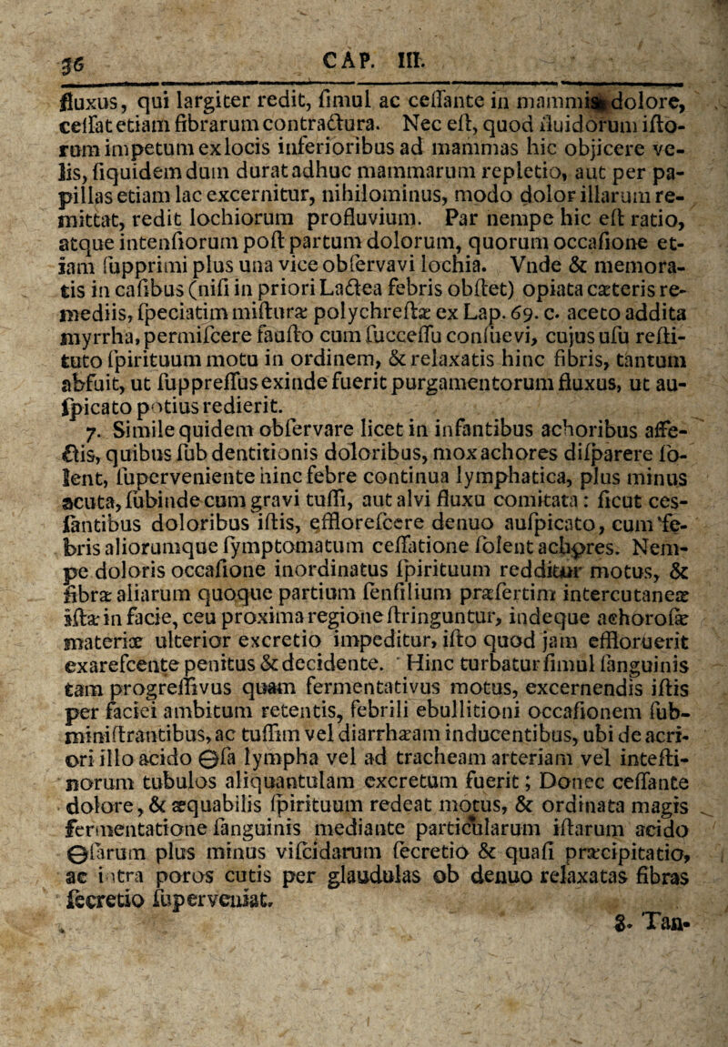 J6 fluxus, qui largiter redit, fimul ac ceffante in mammiaidolore, eeffat etiam fibrarum contraftura. Nec efi, quod fluidorum illo¬ rum ini petum ex locis inferioribus ad mammas hic objicere ve¬ lis, fiquidem dum duratadhuc mammarum repletio, aut per pa¬ pillas etiam lac excernitur, nihilominus, modo dolor illarum re¬ mittat, redit lochiorum profluvium. Par nempe hic eff ratio, atque intenfiorumpoft partum dolorum, quorum occafione et¬ iam fupprimi plus una vice obfervavi lochia. Vnde & memora¬ tis in cafibus (nifi in priori Laftea febris obffet) opiata exteris re¬ mediis, fpeciatim mifturx polychreftx ex Lap. 69. c. aceto addita myrrha, permifcere faufto cum fucceffu consuevi, cujus ufu refti- tuto fpirituum motu in ordinem, & relaxatis hinc fibris, tantum abfuit, ut fuppreffusexinde fuerit purgamentorum fluxus, ut au- fpicato potius redierit. 7. Simile quidem obfervare licet in infantibus achoribus affe- £fis, quibus fub dentitionis doloribus, moxachores dilparere fo- lent, luperveniente hinc febre continua lymphatica, plus minus acuta, lubiude cum gravi tufli, aut alvi fluxu comitata: ficut ces- lantibus doloribus iftis, efflorefccre denuo aufpicato, cum 'fe¬ bris aliorumque fymptomatum ceffatione folent achpres. Nem¬ pe doloris occafione inordinatus fpirituum redditur motus, & fibra: aliarum quoque partium fenfilium praffertim intercutanex iftarin facie, ceu proxima regione ftringuntur, indeque achorofe materioe ulterior excretio impeditur, ifto quod jam effiorberit exarefcente penitus & decidente. Hinc turbatur fimul (anguinis tam progreflivus quam fermentativus motus, excernendis iflis per faciei ambitum retentis, febrili ebullitioni occafionem fub- mini lirantibus, ac tuflim vel diarrhxam inducentibus, ubi de acri¬ ori illo acido ©fa lympha vel ad tracheam arteriam vel intefti- norum tubulos aliquantulam excretum fuerit; Donec ceffante dolore, & aequabilis fpirituum redeat motus, & ordinata magis fermentatione fanguinis mediante particularum iffarum acido ©(arum plus minus vilcidarom (ecretio & qua fi prxcipitatio, ae intra poros cutis per glaudulas ob denuo relaxatas fibras fecretio fup er veniat, 8- Taa*