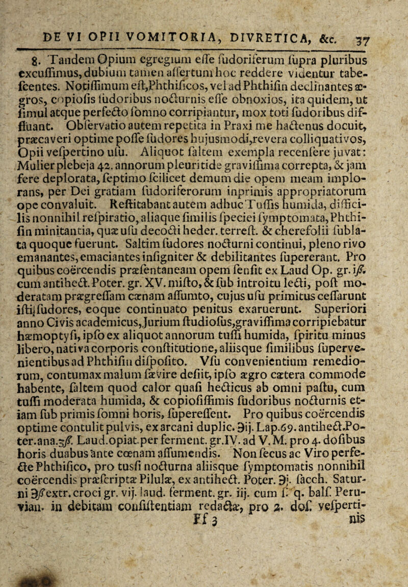 g. Tandem Opium egregium efle fudoriferum lupra pluribus excuffimus, dubium tamen aifertum hoc reddere videntur tabe- fcentes. Notiffimum eft,Phthificos, vel ad Phthifin declinantes ae¬ gros, copiolis ludoribus nodurnis efle obnoxios, ita quidem, ut fimul atque perfedo fomiio corripiantur, mox toti Pudoribus dif¬ fluant. Obfervatio autem repetita in Praxi me hadenus docuit, praecaveri optime polle Pudores hujusmodi,revera coliiquativos, Opii vePpertino ulu. Aliquot Paltem exempla recenPere juvat: Mulier plebeja 42. annorum pleuritide graviffima correpta, & jam fere deplorata, feptimo fcilicet demum die opem meam implo¬ rans, per Dei gratiam fudoriferorum inprimis appropriatorum ope convaluit. Reftitabant autem adhuc Tuffis humida, diffici¬ lis nonnihil rePpiratio, aliaque fimilis fpeciei Pymptomata, Phthi¬ fin minitantia, quae ufudecodiheder. terrdt. &cherefolii fubla- ta quoque fuerunt. Saltim fudores nodurni continui, pleno rivo emanantes, emaciantes infigniter & debilitantes fupererant. Pro quibus coercendis praefentaneam opem fenfit ex Laud Op. gr. i/# cumantihed.Poter.gr. XV.mifto,&fub introitu ledi, poft mo¬ deratam praegreffam camam aflumto, cujus ufu primitus ceffarunt iftijfudores, eoque continuato penitus exaruerunt. Superiori anno Civis academicus,Jurium ftudiofus,graviffima corripiebatur hsemoptyfi,ipPoex aliquot annorum tuffi humida, fpiritu minus libero, nativa corporis conftitutione, aliisque fimilibus fuperve- nientibusadPhthifmdifpofito. Vfu convenientium remedio¬ rum, contumax malum faerire defiit,ipfo segro cetera commode habente, faltem quod calor quafi hedicus ab omni paftu, cum tuffi moderata humida, & copiofiffimis fudoribus nodurnis et¬ iam ffib primis fomni horis, fupereffent. Pro quibus coercendis optime contulit pulvis, ex arcani duplic. 9ij. Lap.69. antihed JPo- ter.ana.3/. Laud.opiat.per ferment. gr.IV. ad V. M. pro 4. dofibus horis duabus'ante ceenam affumendis. Non fecus ac Viro perfe- dePhthifico, pro tusfi nodurna aliisque fymptomatis nonnihil coercendis prarfeript^ Pilulse, ex antihed. Poter. facch. Satur¬ ni 3/extr. croci gr. vij. laud. ferment.gr. iij. cum f. q. balf Peru- vian. in debitam confiftentiam rcda£te, pro do£ vefperti- Ff 3 nis