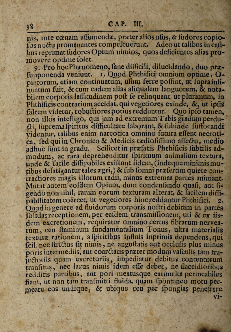 3? nis, ante coenam affumendse, praeter alios ufus, & fudores copio* jfos no<ftu promanantes compefcuerunt. Adeo ut talibus in cafi- bus reprimat ludores Opium nimios, quos deficientes alias pro¬ movere optime folet. 9. Pro hocPh^enomeno, fane difficili, dilucidando, duo pra> fupponenda veniunt, i. Quod Phthifici omnium optime, O- piatorum, etiam continuatum, ufuaj ferre pofiint, ut fuprainfi- nuatum fuit, Secum eadem alias aliqualem languorem, & nota¬ bilem corporis laffitudinem poft le relinquant ut plurimum, in Phthificis contrarium accidat, qui vegetiores exinde, &, ut ipfis faltem videtur, roboftiores potius redduntur. Quo ipfc tamen, non illos intelligo, qui jam ad extremum Tabis gradum perdu- fuprema fpiritus difficultate laborant, & fubinde fuffocandi videntur, talibus enim narcotica omnino futura effent necroti¬ ca, fedquiin Chronico & Medicis tsdiofiffimo affe&u, medio adhuc funt in gradu. Scilicet in praefatis Phthificis fubtilis ad¬ modum, ac rara deprehenditur fpirituum animalium textura, unde & facile diffipabilesexiftunt iidem, (indeque minimis mo¬ tibus defatigantur tales £gri,) & fub fomni prariertim quiete con- tra&iores magis illorum radii, minus extremas partes animant Jvlutat autem eofdem Opium, dum condenfando quafi, aut fi¬ gendo nonnihil, raram eorum texturam alterat, & Facilem diffi» pabilitatem coercet, ut vegetiores hinc reddantur Phthifici 2. Qopd in genere ad fluidorum corporis noftri debitam in partes iolrdas receptionem, per eafdem transaiiffionem, uti & ex iis¬ dem excretionem, requiratur omnino certus fibrarum nervea- rum, ceu flaminum fundamentalium Tonus, ultra materialis texturse rationem, afpiritibus influis inprimis dependens,qui icil. necfiri&us fit nimis, ne anguftatis aut occlufis plus minus poris intermediis^ aut coar&atis prseter modum vafculis tam tra- jeftoriis quam excretoriis, impediatur debitus, contentorum tranfitus, nec laxus nimis idem efle debet, ne flaccidioribus redditis partibus, aut pori meatusque earum ita permeabiles fiant, ut non tam tranfrnitti fluida, quam fpontaneo motu per¬ meare eos undique? & ubique ceu per fpongias psneffare . 1 '> r fv: 4 •  - * vi- ./