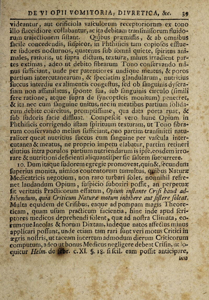 videantur, aut orificiola valculorum receptoriorum ex: tono illo flaccidiore co!labantur,acita debitam traulmiflorum fluido¬ rum traiedionem fffiant. Quibus prxmiffis, & ab omnibus facile concedendis, fulpicor, in Phthificis tam copiofos efflue¬ re fudores nodurnos, quatenus fub iornni quiete, fpiritus ani¬ males, rarioris, ut fupra di dium, textura*, minus irradient par¬ tes extimas, adeo ut debito fibrarum Tono confervando mi¬ nus fufficiant, unde per patentioi es undique meatus, &poros partium intercutanearum, 6c Ipeciatim glandularum, nutritius fuccus interdiu ex alimentis congeftus, led ob fanguinisdyfcra- fiam non affimilatus, fponte lua, iiib fanguinis circulo (fimili fere ratione, atque fupra de fyncopticis monitum) penetret, & ita nec cum ianguine unitus, nec in meatibus partium iblida- rum debite coercitus, promptiffime, qua data porta ruat, & fub fudoris facie diffluat. Compellit vero hunc Opium in Phthificis corrigendo illam fpirituum texturam, ut Tono fibra¬ rum confervando melius fufficiant, quo partim tranfmitti natu¬ raliter queat nutritius fuccus cum fanguine per vafcula inter- eutanea& meatus, ne proprio impetu elabatur, partim retineri diutius intra porulos partium nutriendarum is ipfe,eosdem irro* rare &nutritioni deficienti aliquantifperfic faltem fuccurrere. io. Dum itaque fudorem egregie promoveat,quin&,:ecunduni fuperius monita, nimios contentorum tumultus, qfflbus Naturae Medicatricis negotium, non raro turbari folet, nonnihil refre¬ net laudandum Opium 5 lufpicio fuboriri pofflt, an perpetuae fit veritatis Pradicorum effatum, Opium inflante Cmfi haud ad~ bibendum, quia Criticum Natur£ motum inhibere aut Jiftere foleat, Multa equidem de Crifibus, eaque ad pompam magis Theore* ticam, quam ufutn pradicum facientia, hinc inde apud feri* ptores medicos deprehendi folent> qux ad noffra Climata, eo- rumquelncolas &horum Dia:tam,indeque natos affedusminus applicari poffunt, unde etiam tam rari funt veri motus Critici in argris noliris, ut taceam incertum admodum dierum Criticorum computum, adeo ut bonus Medicus negligere debent Crifin, ut lo¬ quitur Helm- de|$t>r. c.XI. §. i§. fifciL eam pofflt anticipare.