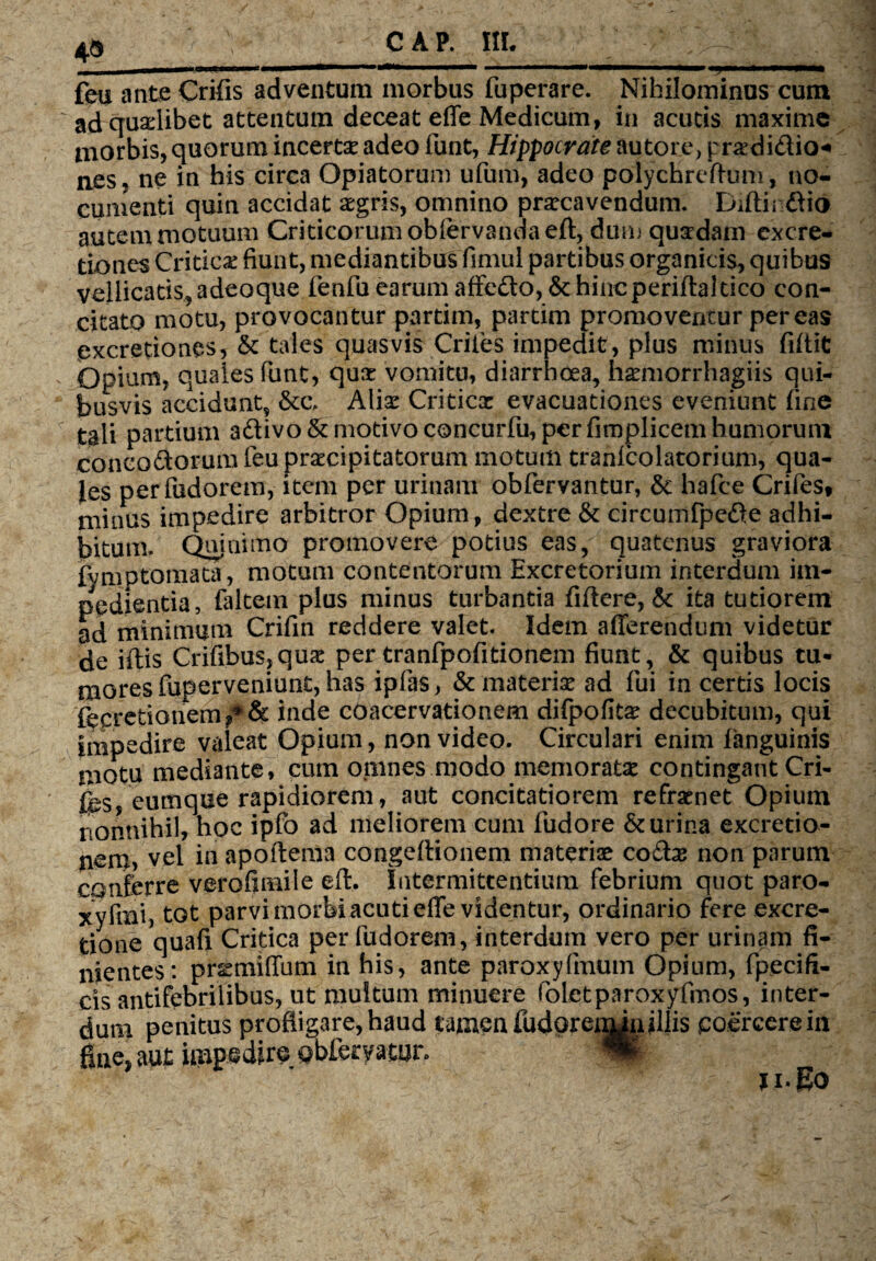 0 u ■' ' ' : ' ■'■ ■ \ / - - ” 1 feu ante Crifis adventum morbus fuperare. Nihilominus cum ad quadibet attentum deceat effe Medicum, in acutis maxime morbis, quorum incertae adeo funt, Hippocrate au tore, prxdi&io* nes, ne in his circa Opiatorum ufum, adeo polychreflum, no¬ cumenti quin accidat aegris, omnino praecavendum. Difti» ftio autem motuum Criticorum obfervandaeft, dum quadam cxcre- tiones Critica fiunt, mediantibus fimul partibus organicis, quibus vellicatis, adeoque fenfu earum affefto,& hincperiftaldeo con¬ citato motu, provocantur partim, partim promoventur pereas excretiones, & tales quasvis Criles impedit, plus minus filtit Opium, quales funt, quae vomitu, diarrhoea, hxmorrhagiis qui¬ busvis accidunt, &c\ Alis Criticx evacuationes eveniunt fine tali partium a&ivo & motivo concurfu, per fimplicem humorum concoctorum feu praecipitatorum motum tranlcolatorium, qua¬ les perfudorem, item per urinam obfervantur, & hafce Crifes, minus impedire arbitror Opium, dextre & circumfpe&e adhi¬ bitum- Qtnnimo promovere potius eas, quatenus graviora fvmptomata, motum contentorum Excretorium interdum im¬ pedientia, faltem plus minus turbantia fiftere, 6c ita tutiorem ad minimum Crifin reddere valet. Idem afferendum videtur de illis Crifibus,qux per tranfpofitionem fiunt, & quibus tu¬ mores fuperveniunt, has ipfias, &materix ad fui in certis locis fecretionem f* & inde coacervationem difpofitx decubitum, qui impedire valeat Opium, non video. Circulari enim fanguinis motu mediante, cum opines modo memoratae contingant Cri¬ fes eumque rapidiorem, aut concitatiorem reframet Opium nonnihil, hoc ipfo ad meliorem cum fudore & urina excretio- nem, vel in apoftema congeftionem materiae co£te non parum conferre verofimile eft. Intermittentium febrium quot paro- xyfmi, tot parvi morbi acuti effe videntur, ordinario fere excre- tione quafi Critica perfudorem, interdum vero per urinam fi¬ nientes: prxmiffutn in his, ante paroxyfmum Opium, fpecifi- cis antifebrilibus, ut multum minuere foletparoxyfmos, inter¬ dum penitus profligare, haud tamen fudorenunillis coercerem fine, aut impedire obfetyatur.