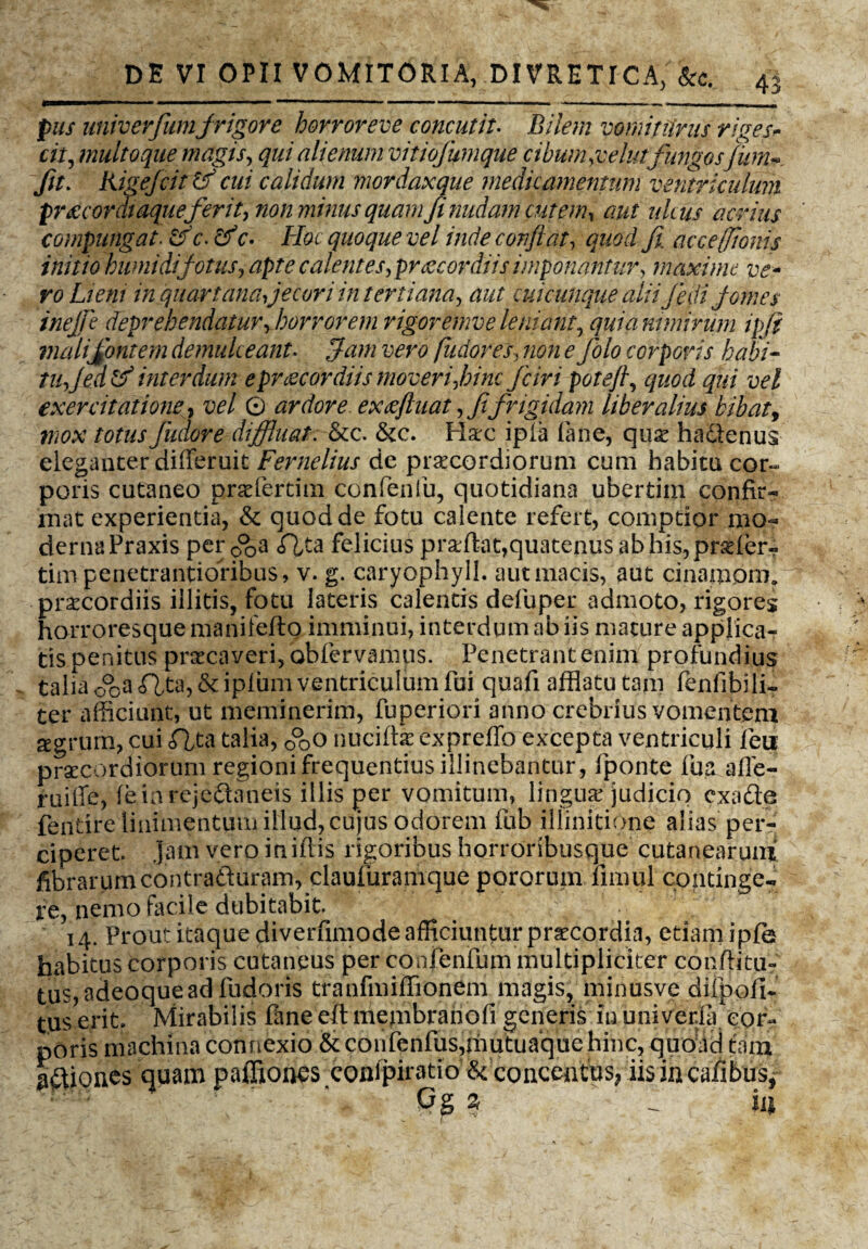 pus univerfumfrigore horroreve concutit. Bilem vomiturus riges* cit, multo que magis, qui alienum vitiofumque cibum,velutfungosfum*. fit. Kigejcit tf cui calidum mordaxque medicamentum ventriculum prsecordiaque ferit, non minus quam fi nudam cutem, aut ulcus acrius compungat. &c.&c- Hoc quoque vel inde confiat, quod fi, accefftonis initio humidifotus, apte calentes,praecordiis imponantur, maxime ve¬ ro Liem in quartana, jecori intertiana, aut cui cunque aliifedi fomes ineffe deprehendatur, horrorem rigoremve leniant, quia nimirum ipfi mali fontem demulceant. fiam vero fudores, non e folo corporis habi¬ tu, Jed & interdum e praecordiis moveri,hinc fciri potefi, quod qui vel exercitatione, vel © ardore ex £ fu at, fifrigidam liberalius bibat, mox totus fudore diffluat. &c. &c. Haec ipia (ane, quae hadenus eleganter differuit Fernelius de praecordiorum cum habita cor¬ poris cutaneo prae ferti m confenfu, quotidiana ubertim confir¬ mat experientia, & quod de fotu calente refert, comptior mo¬ derna Praxis perp^a flta felicius proflat,quatenus ab his, prseler- tim penetrantiofibus, v. g. caryophyll. aut iliacis, aut cinamom. praecordiis illitis, fotu lateris calentis defuper admoto, rigores horroresque manifeflo imminui, interdum ab iis mature applica¬ tis penitus praecaveri, 'obfervamus. Penetrant enim profundius talia 0°ca<flt:a,&ipium ventriculum fui quafi afflatu tam fenfibili- ter afficiunt, ut meminerim, fuperiori anno crebrius vomentem agrum, cui fita talia, 0°oO nuciftae expreffo excepta ventriculi fen pracordiorum regioni frequentius illinebantur, fponte lui afle- ruille, leiarejedaneis illis per vomitum, lingua judicio exade fentire linimentum illud, cujus odorem fub illinitione alias per¬ ciperet Jam vero iniflis rigoribus horroribusque cutanearum fibrarum contraduram, clauluramque pororum fimul continge- fe, nemo facile dubitabit 14. Prout itaque diverfimode afficiunfur praecordia, etiam ipfe habitus corporis cutaneus per conjenfum multipliciter conditu? tus, adeoquead fudoris tranfmiffionem magis, minusve dilpofi- tus erit. Mirabilis fane eft membranoli generis in univeria cor¬ poris machina connexio &confenfus,mutuaque hinc, quedei tam adiones quam paflidaes toncetfus, iis in calibus,