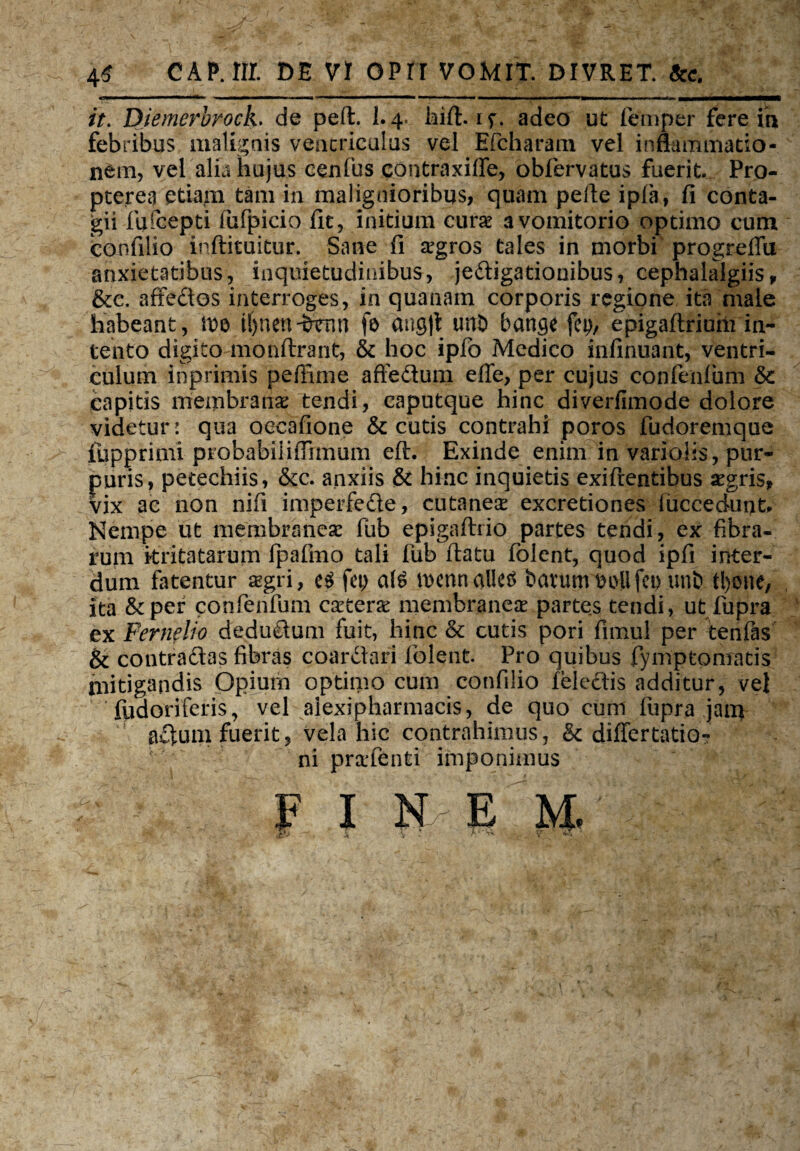 it. Diemerbrock. de peft. I.4. hift. if. adeo ut (emper fere ih febribus malignis ventriculus vel Efcharam vel innammatio- nem, vel alia hujus cenfus contraxiffe, obfervatus fuerit. Pro- pterea etiam tam in malignioribus, quam pelle ipfa, fi conta¬ gii fufcepti fufpicio fit, initium cura a vomitorio optimo cum coufilio inftituitur. Sane fi agros tales in morbi progreffu anxietatibus, inquietudinibus, jedigationibus, cephalalgiis P &c. affedos interroges, in quanam corporis regione ita male habeant, ivo t()nen-&Vnn fo ang|t unD bange fcp, epigaflriuhi in¬ tento digito monftrant, & hoc iplo Medico infinuant, ventri¬ culum inprimis peffime affedum effe, per cujus confenlum 5c capitis membrana; tendi, caputque hinc diverfimode dolore videtur: qua occafione & cutis contrahi poros fudoremque fupprimi probabiiiflrmum eft. Exinde enim in variolis, pur¬ puris, petechiis, &c. anxiis & hinc inquietis exifrentibus agris, vix ac non nifi imperfede, cutanea; excretiones fiicceduut Nempe ut membranea; fub epigafliio partes tendi, ex fibra¬ rum kritatarum ipafmo tali fub flatu folent, quod ipfi inter¬ dum fatentur aegri, fep mennallctf barumtjollfcp unt> tl>one. Ita &per confenlum catera membraneae partes tendi, ut fupra ex Fernelio dedudum fuit, hinc & cutis pori fimul per tenfas & contradas fibras coardari folent Pro quibus fymptomatis mitigandis Opium optimo cum confilio feledis additur, vel fudoriferis, vel alexipharmacis, de quo cum fupra jam adum fuerit, vela hic contrahimus, & differtatio- ni pratenti imponimus