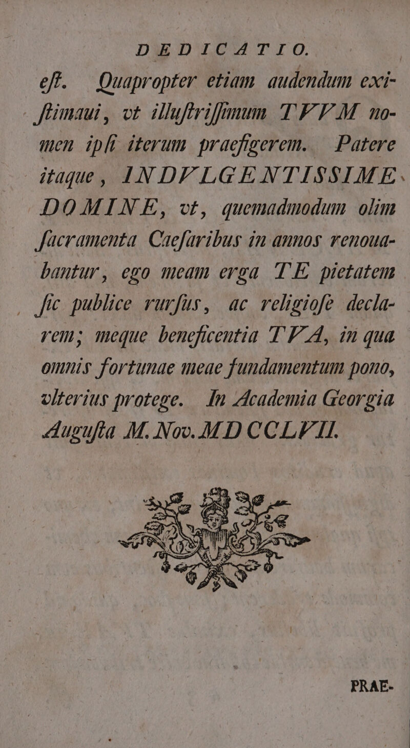 DEDICATIO. eff. Quapropter etiam audendum exi- füimaui, ot illufirifmum TF F.M no- men ipfi iterum praefigerem. — Patere itaque, 4N D/LGENTISSIME: DOMINE, vt, quemadmodum olim Jacramenta. Caefaribus in annos. venoua- bantur, ego meam erga TE pietatem , fe publice rurfus, ac religiofe decla- rem; meque beneficentia T'F A, in qua omniy fortunae 1eae fundamentum pono, olterius protege. —. In zdcademia Georgia dugufta M. Noo..M D CCLI/ TI.