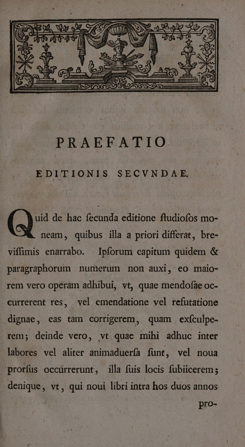 ER ESN a » [ J — pn ! NA c4 Gem Wii EE, HU M rhum S-A LAU Lr ag j! EN IE. rrTTTTTTTTITIUE rmIRIITRIIETTDTTUTIT Jc X [m 4 o ( MEDIE. c eA CNET KY Rom - , VP AENEDNUU RS oc Cc C1 OL OSFAAIAOIAA k -4 [TTETTTTTTTTTITTTHTIIU mmu X SD O€OTXS [TECTITETET TE LEFEFEETTTTTTEEDRE TIT PRAEFATIO EDITIONIS SECVNDAE. uid de hac fecunda editione fludiofos mo- neam, quibus illa a priori differat, bre- viffimis enarrabo. | Ipforum capitum quidem &amp; paragraphorum numerum non auxi, eo maio- rem vero operam adhibui, vt, quae mendofae oc- currerent res, vel emendatione vel refutatione dignae, eas tam corrigerem, quam exículpe- rem; deinde vero, vt quae mihi adhuc inter labores vel aliter animaduerfa fünt, vel noua prorfus occürrerunt, illa fuis locis fubiicerem; denique, vt, qui noui libri intra hos duos annos pro-