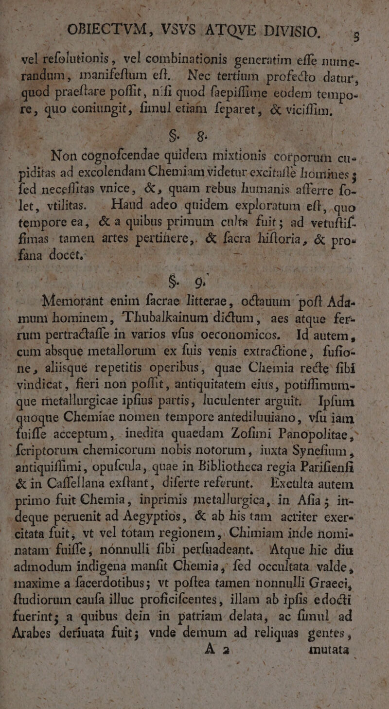 , * e / 'OBIECTVM, VSVS ATQVE DIVISIO, » ' A V4  ' j - -— wel refolutionis, vel combinationis generatim effe nuime- randum, inanifeflum efl. Nec tertium profecto datur, . quod praeftare poffit, nifi quod faepiffime eodem tempos. — re, quo coniungit, fimul etia feparet, &amp; viciffim, . E &amp; M $. 8 E 4 v Non cognofcendae quidem mixtionis corporum cu piditas ad excolendam Chemiam videtur excitafl homines ; - fed neceflitas vnice, &amp;, quam rebus humanis afferre fo- let, vilitas. Haud adeo quidem exploratum elt, quo fempore ea, &amp;a quibus primum culta fuit ; ad vetuftif- firmas: tamen ártes pertinere, &amp; facra hifloria, &amp; pro- fana docet. ar jg E; * — -—- E S. 9. SEP. IM Memotánt enim facrae litterae, octauum poft Ada- . mum hominem, T'hubalkainum dictum, aes atque fer- gum pertractaffe in varios vfus oeconomicos. Id autem, -. eum absque metallorum ex fuis venis extraclione, fufio- - ne, aliisqué repetitis operibus, quae Chemia recte fibi - vindicat, fieri non poflit , antiquitatem ejus, potiffimum- que retallurgicae ipfius partis, luculenter arguit. Ipfum / quoque Chemiae nomen tempore antediluuiano, vfu iam. fuiffe acceptum, . inedita quaedam Zofimi Panopolitae ,: ; fcriptorum chemicorum nobis notorum, iuxta Synefium , antiquifimi , opufcula, quae in Bibliotheca regia Parifienfi ^&amp;in Caffellana exílant, diferte referunt. — Excülta autem primo fuit Chemia, inprimis metallurgica, in Afia; in- . deque peruenit ad Aegyptios, &amp; ab his tam actiter exer- citata fuit; vt vel totam regionem ,:. Chimiam ide nomi- natam: fuiffe; nónnulli fibi perfuadeant.. Atque hic diu admodum indigena manfit Cliemia ; fed occultata. valde, maxime a facerdotibus; vt poflea tamen nonnulli Graeci, ' ftudiorum caufa illuc proficifcentes, illam ab ipfis edocti fuerint; a quibus dein in patriam delata, ac fimul ad Arabes deriuata fuit; vnde demum ad reliquas gentes, | d ES | P inutata | b