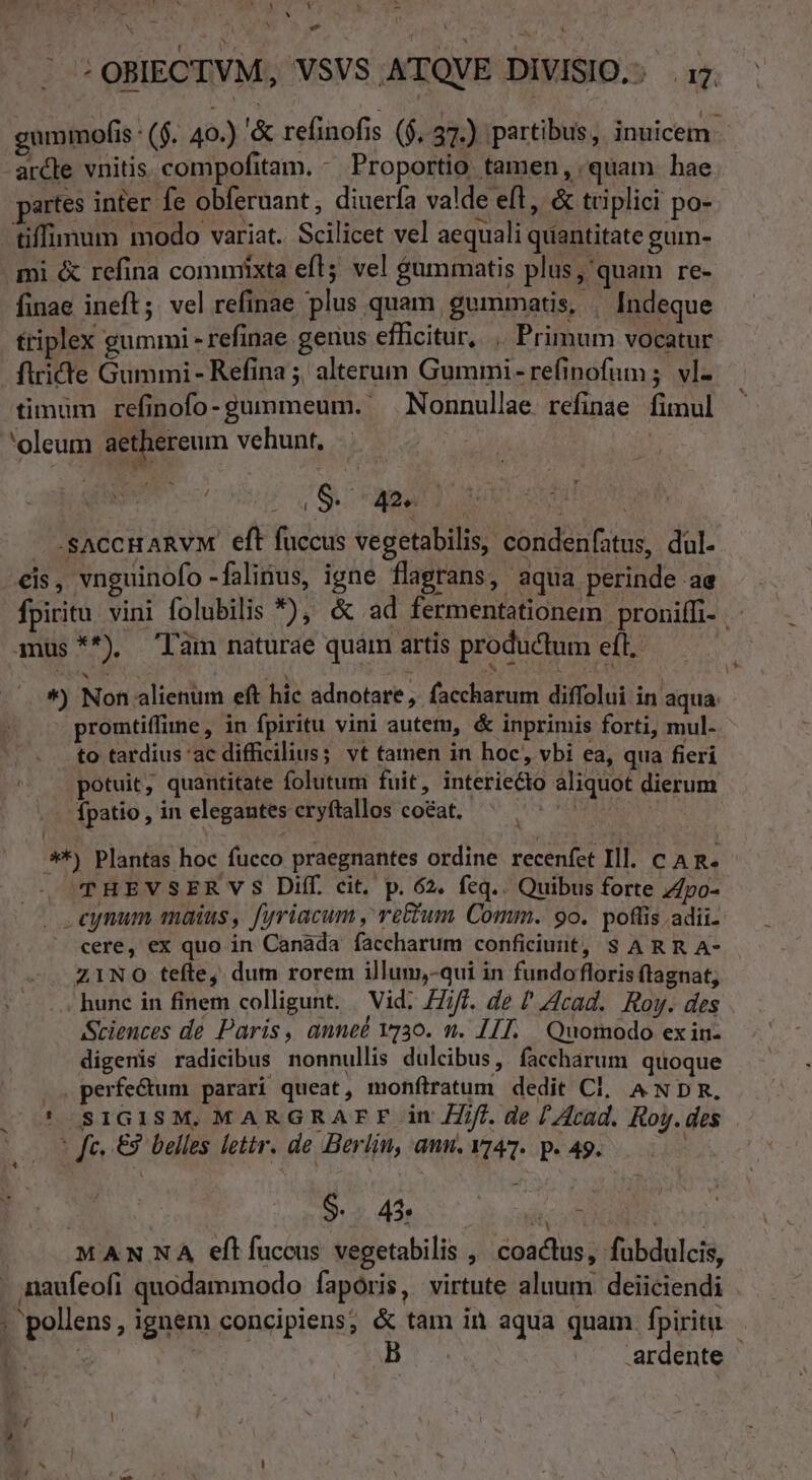 ' Tr Ja cr d P uU Ak. 17 E : 4 N  E P OBIECTVM, VSVS ATQVE DIVISIO... 17. gummofis : (f. 40.) '&amp; refinofis ($,.37.) partibus, inuicem. arcle vnitis. compofitam. - Proportio tamen, quam. hae partes inter fe obferuant , diuerfa valde eft, &amp; triplici po- tiffimum modo variat. Scilicet vel aequali quantitate gum- mi &amp; refina comniixta eft; vel $ummatis plus quam re- finae ineft; vel refinae plus quam gummatis, | Indeque triplex gummi - refinae genus efficitur, . Primum vocatur firide Gummi - Refina ;, alterum Gummi-refinofum ;. vl- timum refinofo-gummeum. Nonnullae refinae fimul 'oleum aethereum vehunt, | ME , S. 42». - .SACCHARVM eft fuccus vegetabilis, condenfatus, dul. eis, vnguinofo -falinus, igne flagrans, aqua perinde ae fpiritu vini folubilis *), &amp; ad fermentationem proniffi- mmus **). lam naturae quam artis productum eft. ^) Non alienum eft hic adnotare, faccharum diffolui in aqua. promtiffine, in fpiritu vini autem, &amp; inprimis forti, mul- . to tardius 'ac difficilius; vt tamen in hoc, vbi ea, qua fieri potuit, quantitate folutum fuit, interiecto aliquot dierum .-. fpatio, in elegantes cryftallos co&amp;at, TARESTS **) Plantas hoc fucco praegnantes ordine recenfet Ill. c A R. THEVSERVS Diff. cit. p. 62. fcq.. Quibus forte 7po- . eynum maius, fyriacum , rc£um Comm. 90. poflis adii cere, ex quo in Canada faccharum conficiunt, S ARR A- . Z1NO tefte, dum rorem illum,-qui in fundo floris ftagnat, » hunc in finem colligunt. | Vid: Ziff. de ? Acad. Roy. des Sciences de Paris, anneé vy3o. n. I1]. Quomodo ex in- digenis radicibus nonnullis dulcibus, faccharum quoque |. perfe&amp;um parari queat, monftratum dedit Cl, ANDR. ' SIGISM, MARGRAFF in ZZfi. de [Acad. Roy. des * fe, €3. belles lettr. de Berlin, anu. v47.. p. 49. ! S... 43. id on i er MANNA eftfuccus vegetabilis , coactus, fubdulcis, . naufeofi quodammodo fapóris, virtute aluum deiiciendi ; pollens, ignem concipiens; &amp; tam in aqua quam fpiritu | ardente