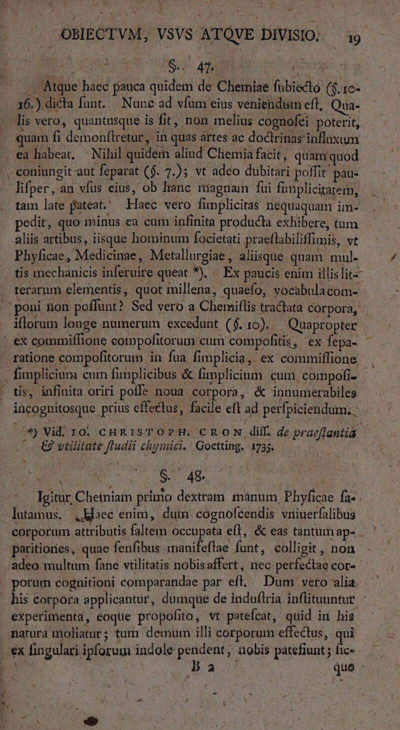 Vi . AOBIECTVM, VSVS ATQVE DIVISIO; ^ i9 MS USUS AMEN (o Woran Atque haec pauca quidem de Chemiae fübiecto ($.16- 16.) dicta funt. |. Nunc ad vfum eius veniendum eft, Qua- uam fi demonflretur, in quas artes ac doctrinas influxum lifper, an vfus eius, ob hanc magnam fui fimplicitatem, tam late pateat. Haec vero fimplicitas nequaquam im- pedit, quo minus ea cam infinita producta exhibere, tum aliis artibus, iisque hominum focietati praeflabiliffimis, vt Phyficae, Medicinae, Metallurgiae , aliisque quam mul. ratione compofitorum in fua fimplicia,. ex commiffione € vtilitate ftudii chimici, ' Goetting, 1735. Fee SU iov na | paritiones, quae fenfibus imanifeflae funt, colligit , non experimenta, eoque propofito, vt patefcat, quid in his natura moliaturs tum. demuin illi corporum effectus, qui pa. que E /