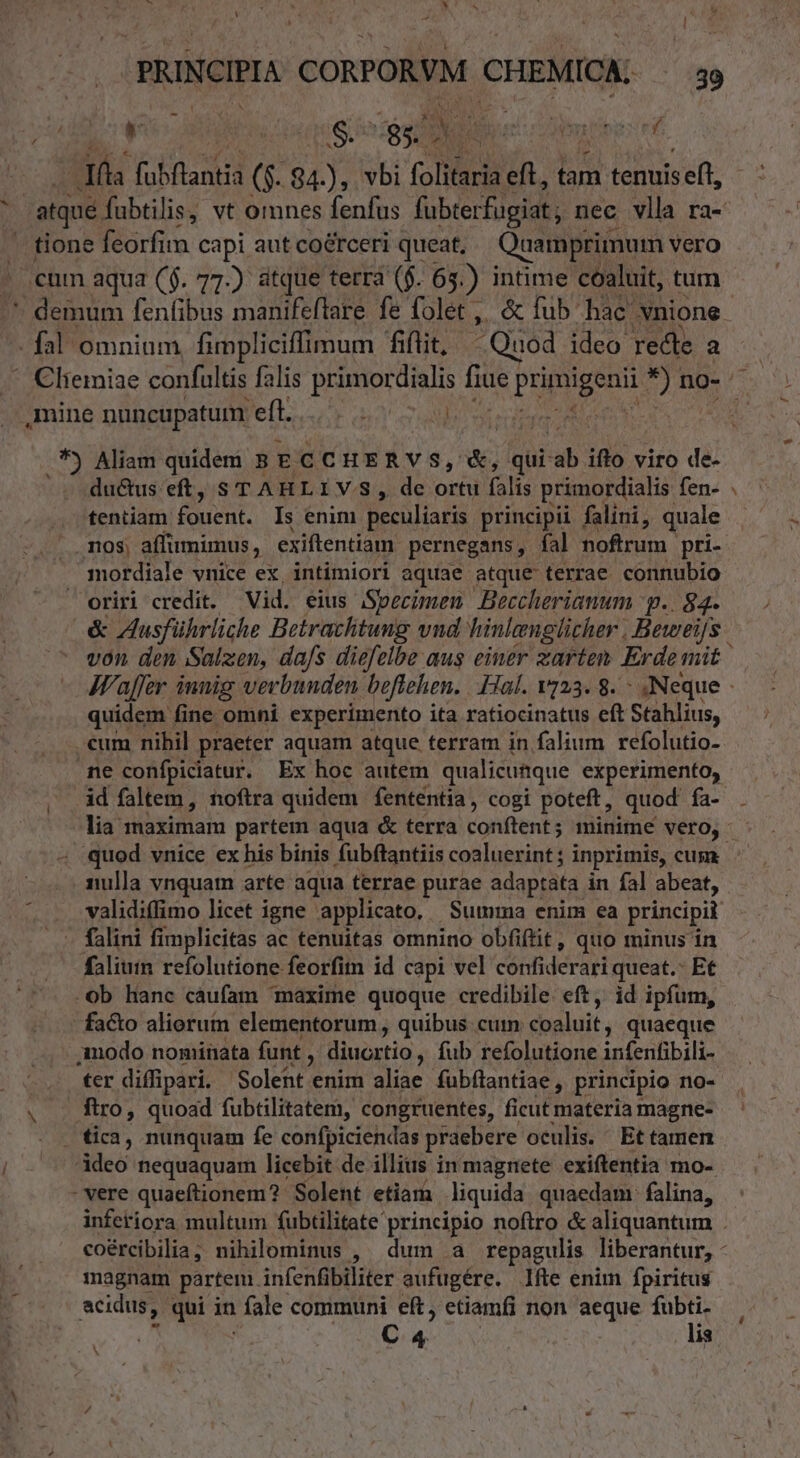 jd eo. | iS. ds 2n gir em tibt; nf T fabflantià ($. 84.), vbi folitaria eft , lam tenuis eft, tione ENTM capi aut coérceri queat, Ouamprimum vero cum aqua ($. 77) atque terra ($. 65.) intime coaluit, tum - fal omninm fimpliciffimum fiflit, Quod ideo recte a mine nuncupatum efl... 7 id Aliam quidem 5 ECCHERVS, N qui- ab iflo viro de- du&amp;us eft, s T AHLIVS, de ortu falis primordialis fen- tentiam Auct Is enim peculiaris principii falini, quale nos; affi imimus , exiftentiam pernegans, fal noftrum pri- mordiale vnice ex, intimiori aquae atque terrae connubio oriri credit. Vid. eius Specimen Beccherianum p. 84. d quidem fine omni experimento ita ratiocinatus eft Stahlius, cum nibil praeter aquam atque terram in falium refolutio- ne confpiciatur. Ex hoc autem qualicumque experimento, id faltem , noftra quidem fententia, cogi poteft, quod fa- quod vnice ex his binis fubftantiis coaluerint ; inprimis, cum nulla vnquam arte aqua terrae purae adaptata in fal abeat, falini fimplicitas ac tenuitas omnino obfiftit, quo minus in faliuin refolutione feorfim id capi vel cónfiderari queat.- Et .ob Hanc cáufam maxime quoque credibile. eft, id ipfum, facto aliorum elementorum , quibus cuim coaluit, quaeque ter diffipari. Solent enim aliae fubftantiae, principio no- ftro, quoad fubtilitatem, congruentes, ficut materia magne- . tica, nunquam fe confpiciendas praebere oculis. Et tamen ideo nequaquam licebit de illius in magnete. exiftentia mo-- - vere quaeftionem? Solent etiam liquida quaedam falina, magnam partem. infenfibiliter aufugére. lfte enim fpiritus acidus, qui in fale communi eft, etiamfi non aeque fubti. C 4. lis