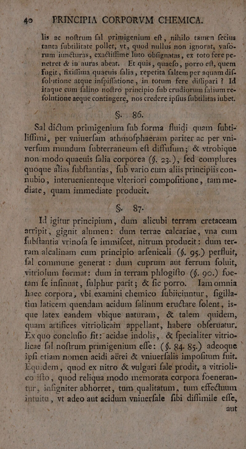 4o — PRINCIPIA CORPORVM CHEMICA. lis ac noftrum fal primigenium eft, nihilo tamen fecius .. fanta fubtilitate pollet, vt, quod nullus non ignorat, vafo- - rum iuncturas, exactiffime luto obfignatas, ex toto fere pe- netret &amp; in'auras abeat. Et quis, quaefo, porro eft, quem ..; fugit, fixiffima quaeuis falia , repetita faltem per aquam dif- folutione atque infpiffatione , in totum fere diflipari ? Id itaque cum falino noftro principio fub crudiorum falium re- folutione aeque contingere, nos credere ipfius fubtilitas iubet. LM Pur c1 b1286: | | Sal dictum primigenium fub forma fluidi quam fubti-- liffimi, per vniuerfam athrhofphaeram pariter ac per vni- verfum mundum fubterraneum eft diffufum;' &amp; vtrobique non modo quaeuis falia corporea (6. 25.), fed complures quoque alias fuübftantias, fub vario cum aliis principiis con- nubio, interuenienteque viteriori: compofitionc , tam me- diate, quam immediate producit. 4. [Sr dti etn d igitur principium, dum alicubi terram cretaceam arripit, eignit alumen: ' dum terrae calcariae, vna cum fubílantia vrinofa fe immifcet, nitrum producit: dum ter-. ram alcalinam cum principio arfenicali ($. 95.) perfluit, | fal commune generat : dum cuprum aut ferrum foluit, vitriolum fermat: dum in terram phlogiflo. ($. 90.) foe- tam fe infinuat , fulphur parit; &amp; fic porro. . Iam omnia haec corpora, vbi. examini chemico ico cd figilla- tim laticem quendam acidum falinum eructare folent, is- que latex eandem vbique naturam, &amp; talem quidem, quam artifices vitriolicaim appellant, habere obferuatur. . Exquo conclufio fit: acidae indolis, . &amp; fpecialiter vitrio- licae fal noflrum primigenium effe: ($. 84. 85.) adeoque ' ipfi etiam nomen acidi aérei &amp; vniuerfalis impofitum fuit. Equidem, quod ex nitro &amp; vulgari fale prodit, a vitrioli- co ifto, quod reliqua inodo memorata corpora foeneran- tur, infigniter abhorret, tum qualitatum, tum effectuum intuitu, vt adeo aut acidum vniuerfale fibi diffimile effe,