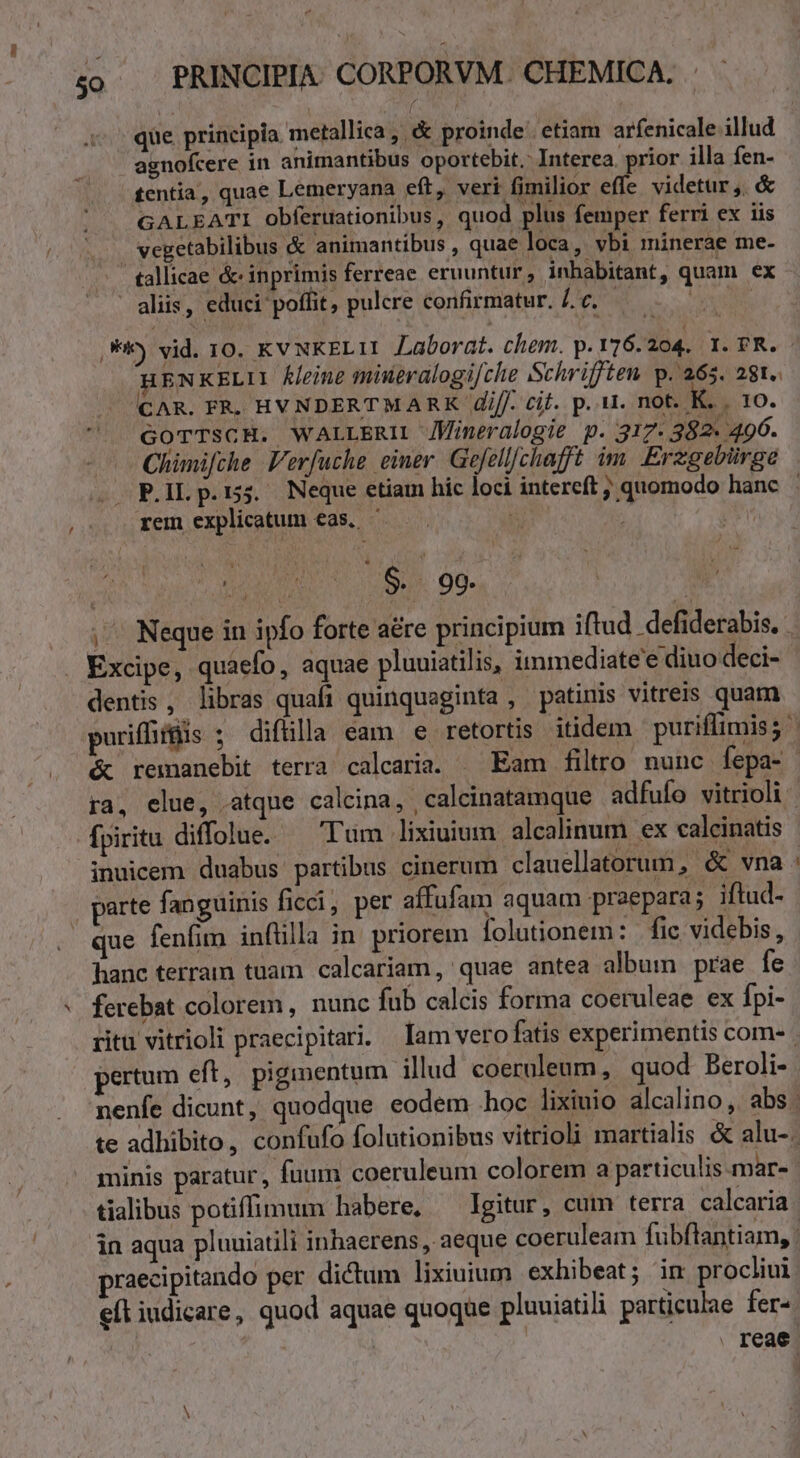 [ que principia metallica , &amp; proinde etiam arfenicale illud agnofcere in animantibus oportebit. Interea. prior illa fen- £entia, quae Lemeryana eft, veri fimilior effe videtur, &amp; GALEATI obferuationibus, quod plus femper ferri ex iis vegetabilibus &amp; animantibus , quae loca, vbi minerae me- tallicae &amp; inprimis ferreae eruuntur, inhabitant, quam ex aliis, educi poffit, pulcre confirmatur. c. M ,) vid. 10. KVNKELII Laborat. chem. p. 176.204. 1. FR. : HENKELII K/eine mineralogi/che Schriften p. 265. 281. CAR. FR. HYNDERTMARK Ziff. cif. p. 11. not. K. . 10. GoTTsCH. WALLERIL JMineralogie p. 317- 382. 496. Chimifche. Verfuche einer. Gefellfchafft im. Erzgebirge P.IL p.15. Neque etiam hic loci intereft ; quomodo hanc rem explicatum eas. ^ | | ou 091.8. 90. | ,'^ Neque in ipfo forte a&amp;re principium iftud defiderabis. . Excipe, quaefo, aquae pluuiatilis, immediate'e diuo deci- dentis, libras quafi quinquaginta , patinis vitreis quam puriffifüis ; difülla eam e retortis itidem puriflimis; &amp; remanebit terra calcaria. ^ Eam filtro. nunc fepa- ra, elue, atque calcina, , calcinatamque adfufo vitrioli fpiritu diffolue. — Tum lixiuium alcalinum ex calcinatis inuicem duabus partibus cinerum clauellatorum, &amp; vna : parte fanguinis ficci, per affufam aquam praepara; iftud- | que fenfim inftilla in. priorem folutionem: | fic videbis, hanc terram tuam calcariam, quae antea album prae fe ferebat colorem, nunc fub calcis forma coeruleae ex fpi- ritu vitrioli praecipitari. Iam vero fatis experimentis com- pertum eft, piginentum illud coerualeum, quod Beroli- nenfe dicunt, quodque eodem hoc lixiuio alcalino ,. abs | te adhibito, confufo folutionibus vitrioli martialis &amp; alu-. minis paratur, fuum coeruleum colorem a particulis.mar-- tialibus potiffimum habere, — Igitur, cuim terra calcaria in aqua pluuiatili inhaerens, aeque coeruleam fubftantiam, | praecipitando per. dictum lixiuium exhibeat; in procliui eft iudicare, quod aquae quoque pluuiatili particulae fer^ | . reae