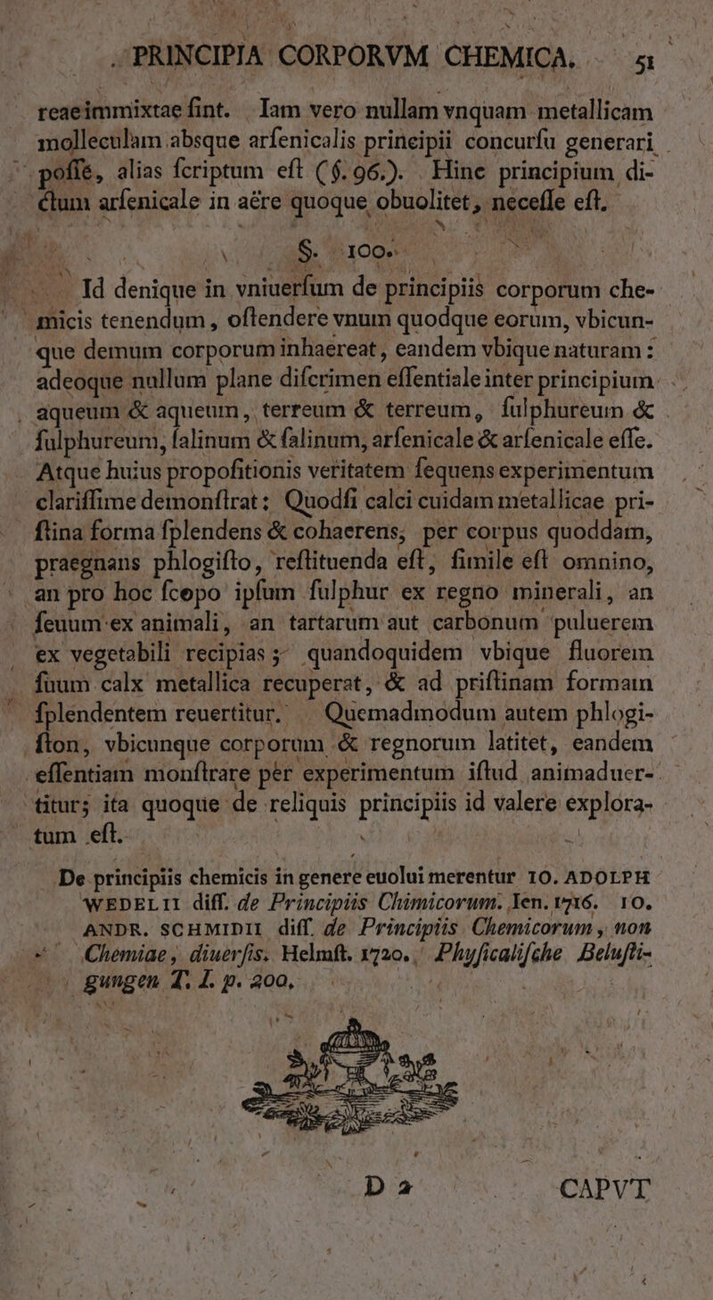 reaeimmixtae fint. Iam vero nullam vnquam metallicam molleculam absque arfenicalis prineipii concurfu generari . /' poffe, alias fcriptum eft ($.96.). . Hine principium di- . élum arfenicale in aére quoque obuolitet, necefle eft. : dd í jov ME Ab isi : Nh. S. 400. E  NM Sb V yt. 15 Id denique in vniuerfum de principiis corporum che-  micis tenendum , oflendere vnum quodque eorum, vbicun- que demum corporum inhaereat , eandem vbique naturam : adeoque nullum plane difcrimen effentiale inter principium. , aqueum &amp; aqueum , terreum &amp; terreum, fulphureum « fulphureum, falinum &amp; falinum, arfenicale &amp; arfenicale effc. Atque huius propofitionis veritatem fequens experimentum clariffime demonflrat: Quodfi calci cuidam metallicae pri- . fina forma fplendens &amp; cohaerens; per corpus quoddam, praegnans phlogiflo, reflituenda eft, fimile eft. omnino, an pro hoc fcepo ipfum fulphur ex regno minerali, an | feuum ex animali , an tartarum aut carbonum puluerem . ex vegetabili recipias 5; quandoquidem vbique fluorem fuum calx metallica recuperat, &amp; ad priftinam forman ^ fplendentem reuertitur; |^ Quemadmodum autem phlogi- Ílon, vbicunque corporum .&amp; regnorum latitet, eandem -effentiam monflrare per experimentum iflud animaduer-: titur; ita quoque de reliquis principiis id valere explora- - tum eft. | T4  De principiis chemicis in genere euolui merentur 10. ADOLPH wEDELTII diff. de Principiis Chimicorum. Yen. vz16.. 10. ANDR. SCHMIDII diff. de. Principiis. Chemicorum , non 24^ (Chemiae, diuerfis. Helmft. 1720. Phyficalifche Belufti- v» gungen T. 4. p. 200. [ E Da | CAPVT