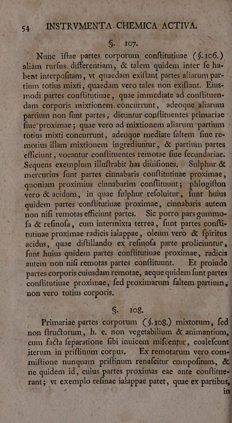 , / 54. INSTRVMENTA-CHEMICA ACTIVA. $.. 107. aliam rurfus, differentiam, &amp; talem quidem inter fe ha- bent interpofitam, vt quaedam exiflant partes aliarum par- tium totius mixti, quaedam vero tales non exiflant. Eius- modi partes conflitutiuae, quae immediate ad conflituen- dam corporis mixtionem, concurrunt, adeoque aliarum fiue'proximae ; quae vero ad mixtionem aliarum partium totius mixti concurrunt, adeoque mediate faltem fiue re- amotius illam mixtionem ingrediuntur, &amp; partium partes efficiunt , vocantur conflituentes remotae fiue fecundariae. mercurius funt partes cinnabaris conflitutiuae proximae, quoniam proximius cinnabarim conflituunt ;; phlogifton quidem partes conftitutiuae proximae, cinnabaris autem. non nifi remotas efficiunt partes. Sic porro parsgummo- fa &amp; refinofa, cum intermixta terrea, funt partes confli- tutiuae proximae radicis ialappae, oleum vero &amp; fpiritus fant huius quidem partes conflitutiuae proximae, radicis - autein non nifi remotas partes conflituunt. ^ Et proinde | partes corporis cuiusdam remotae, aeque quidem funt partes - non vero totius corporis. d $0438. | I Primariae partes corporum .( f. 108.) mixtorum, fed non flructorum, h. e. non vegetabilium &amp; animantium, | cum facta feparatione fibi inuicem. mifcentur, coalefcunt: iterum in priflinum corpus. — Ex remotarum vero com-| miflione nunquam priftinum renafeitur compofitum, &amp; ne quidem id, cuius partes proximas eae ante conflitue- rant; vt exemplo refinae ialappae patet, quae ex partibus,