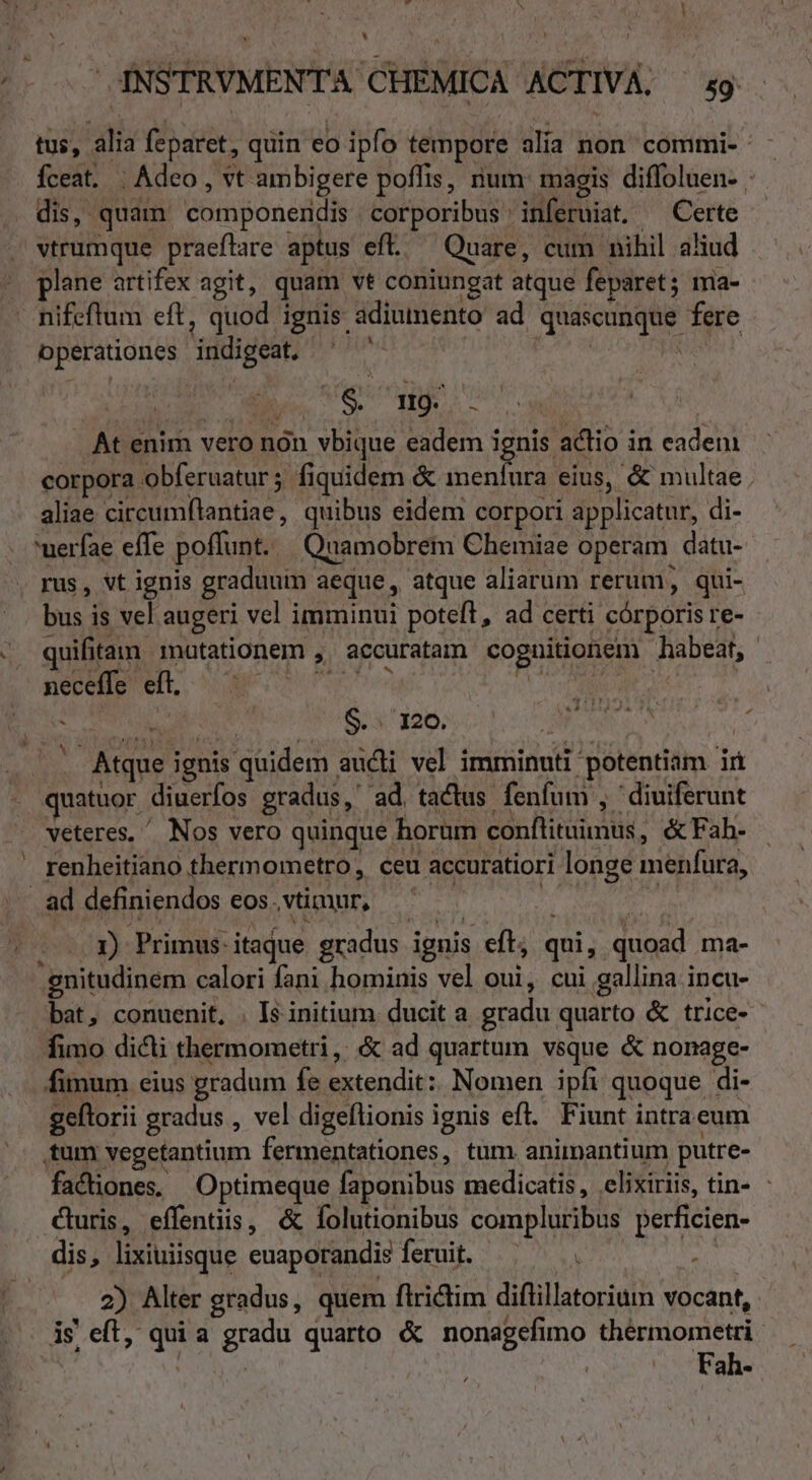 tus, alia feparet, quin eo ipfo tempore alia non commi- Íceat. | Adeo , vt ambigere poffis, rium: magis diffoluen- dis, quam componeiidis corporibus : inferuiat. Certe vtrumque praeflare aptus efl. Quare, cum nihil ahud plane artifex agit, quam vt coniungat atque feparet; ma- X operationes indigeat TS HE LT At enim vero nón | vbique. eadem ignis. actio i in eadem corpora obferuatur ; fiquidem &amp; menfura eius, &amp; multae aliae dvi eS quibus eidem corpori applicatur, di- uerfae effe poffunt. Quamobrem Chemiae operam. datu- bus is vel. augeri vel imminui poteft, ad certi córporis re- quifitam motationem , accuratam coguitioniem habeat, neceffe eft. - 1 S... 120. Atque i ignis quidem | addi vel imminuti- potentiam E quatuor. diuerfos gradus, ad, tactus. fenfum ; diuiferunt veteres, ^ Nos vero quinque 1 horum conílituimus, &amp;fFah. renheitiano thermometro, ceu accuratiori longe menfara, 1) Primus: itaque gradus. ignis eft; qui, quoad ma- gnitudinem calori fani hominis vel oui, cui gallina incu- bat, conuenit, . Is initium ducit a ed uarto &amp; trice- &amp; q fimo dicli thermometri ,; &amp; ad quartum vsque &amp; nonage- q q i2 geftorii gradus , vel digeflionis ignis ef. Fiunt intraeum factiones. Optimeque faponibus medicatis, elixiriis, tin- curis, effentiis, &amp; folutionibus compluribus perficien- dis, lixiuiisque enaporandis feruit. VS - 2) Alter gradus, quem flrictim diflillatorium vocant, is eft, qui a Ups quarto &amp; nonagefimo thérmometri Fah-