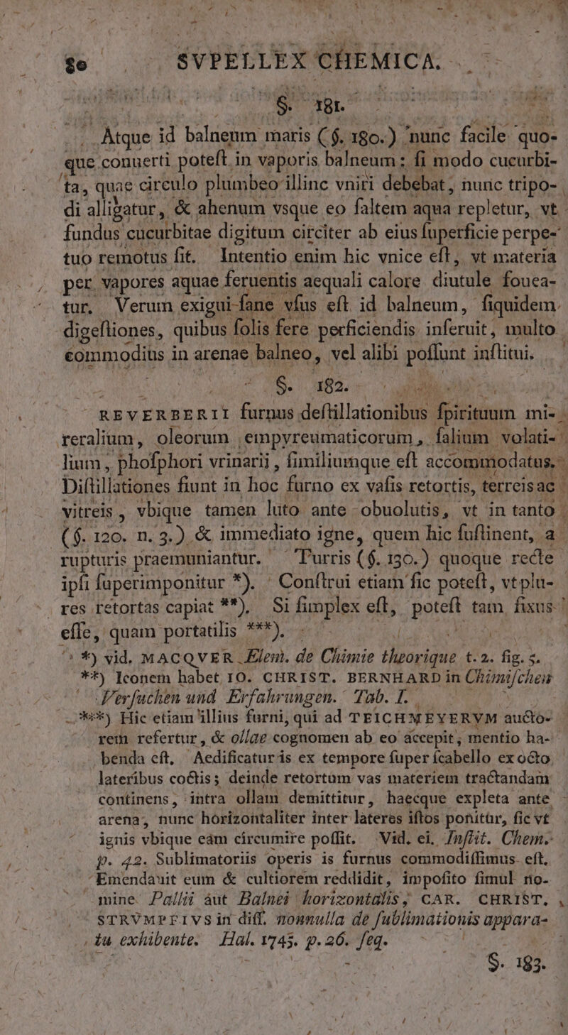 g^ e E - L nio d MM ge. es agno au stro que conuerti poteft i in vaporis balneum : fi modo cucurbi- ta, qui circulo plumbeo: illinc vniri debebat ; nuric tripo- | di all igatur, &amp; ahenum vsque. eo faltem aqua repletur, vt. fundas. cucurbitae digitum circiter ab eius fuperficie perpe- tuo remotus ft. Intentio enim bic vnice eff, vt materia per vapores aquae. feruentis aequali calore diutule fouea- tur. Verum exigui-fane | vfus eft id balneum, fiquidem. commodius i in arenae balneo, vel alibi poflunt inflitui, | 6. 182. ZO TN VEM Diftillationes fiunt i in hoc furno ex vafis retortis, terreis ac! 4 (n € ipfi laperimponitur *). ' Confirui etiam fic poteft, vtplu- effe, quam portatilis ***), ^ *9 vid. MACQVER leni. de Climie aid £72. fig, 5. **) Iconem habet 10. CHRIST. BERNHARD in Chiza/cheis Jer, fuchen. und Erfahrungen. Tub. L.. ..**) Hic etiam illius furni, qui ad TFICHMEYERYM aucto- benda eft, :Aedafraetntis ex tempore fuper ícabello ex octo. lateribus coctis; deinde retortum vas materiem tractandam continens, intra ollam demittitur, haecque. expleta ante arena, nunc horizontaliter inter lateres iftos ponitür, fic v£ ignis vbique eam circumire poffit. — Vid. ei, 7nfóit. Chem. p. 42. Sublimatoriis operis is furnus commodiffimus. eft, Emendauit eum &amp; cultiorem reddidit, impofito fimul no- mine Pallii àut Balnei horizontülis; CAR. CHRIST. * (du exhibente. rm 1745. p 26. Je | 9- 183.