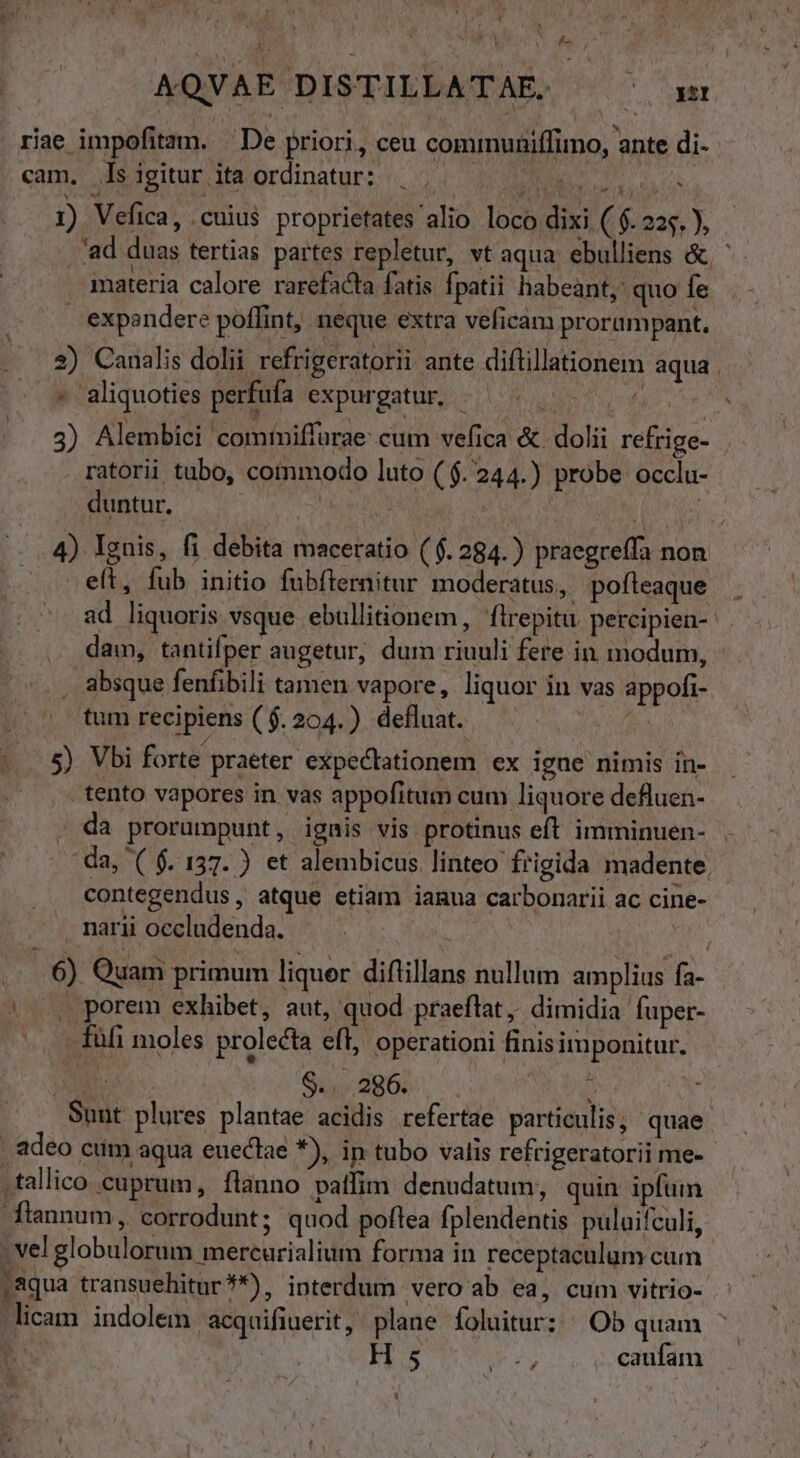 - V , $77 Ww ! I : A AQVAE DISTILLATAE. (o OMM riae impofitazm. | De priori, ceu communiffimo, ante di- qam; ds teitur Miordinaturs. 24. M T dc 1) Vefica, cuius proprietates alio loco dixi ( $. 225. ), 'ad duas tertias partes repletur, vt aqua. ebulliens &amp; ' amateria calore rarefacta fatis Ípatii habeant, quo fe . expendere poffint, neque extra veficam prorampant. 2) Canalis dolii refrigeratorii ante diftillationem aqu - aliquoties perfufa expurgatur. - . 3) Alembici cominiffurae cum vefica &amp; dolii refrige- ratorii tubo, commodo luto ($. 244.) probe occlu- . duntur. | dis ou. 4) Ygnis, fi debita maceratio ($. 284.) praegreffa non - eft, fub initio fubfternitur moderatus, pofteaque ad liquoris vsque ebullitionem, flrepitu percipien- dam, tantifper augetur, dum riuuli fere in modum, , absque fenfibili tamen vapore, liquor in vas appofi- tum recipiens ($. 204.) defluat. in i a 5) Vbi forte praeter expectationem ex igne nimis in- . tento vapores in vas appofitum cum liquore defluen- . da prorumpunt, ignis vis protinus eft imminuen- da, ( f. 157. ) et alembicus linteo frigida madente. contegendus, atque etiam iamua carbonarii ac cine- narii occludenda. ....6) Quam primum liquer diflillans nullum amplius fa- |. porem exhibet, aut, quod praeftat , dimidia fuper- . füfi moles prolecta eft, operationi finisimponitur. XI SU BEOL NU us Sunt plures plantae acidis refertae particulis; quae. adeo cum aqua euectae *), in tubo valis refrigeratorii me- .tallico cuprum, flànno pallim denudatum;, quin ipfum fiannum, corrodunt; quod poftea fplendentis puluifculi, - vel globulorum mercurialium forma in receptaculum cum ;aqua transuehitur**), interdum vero ab ea, cum vitrio-. - licam indolem acquifiuerit, plane foluitur: Ob quam : HS caufam J| ,