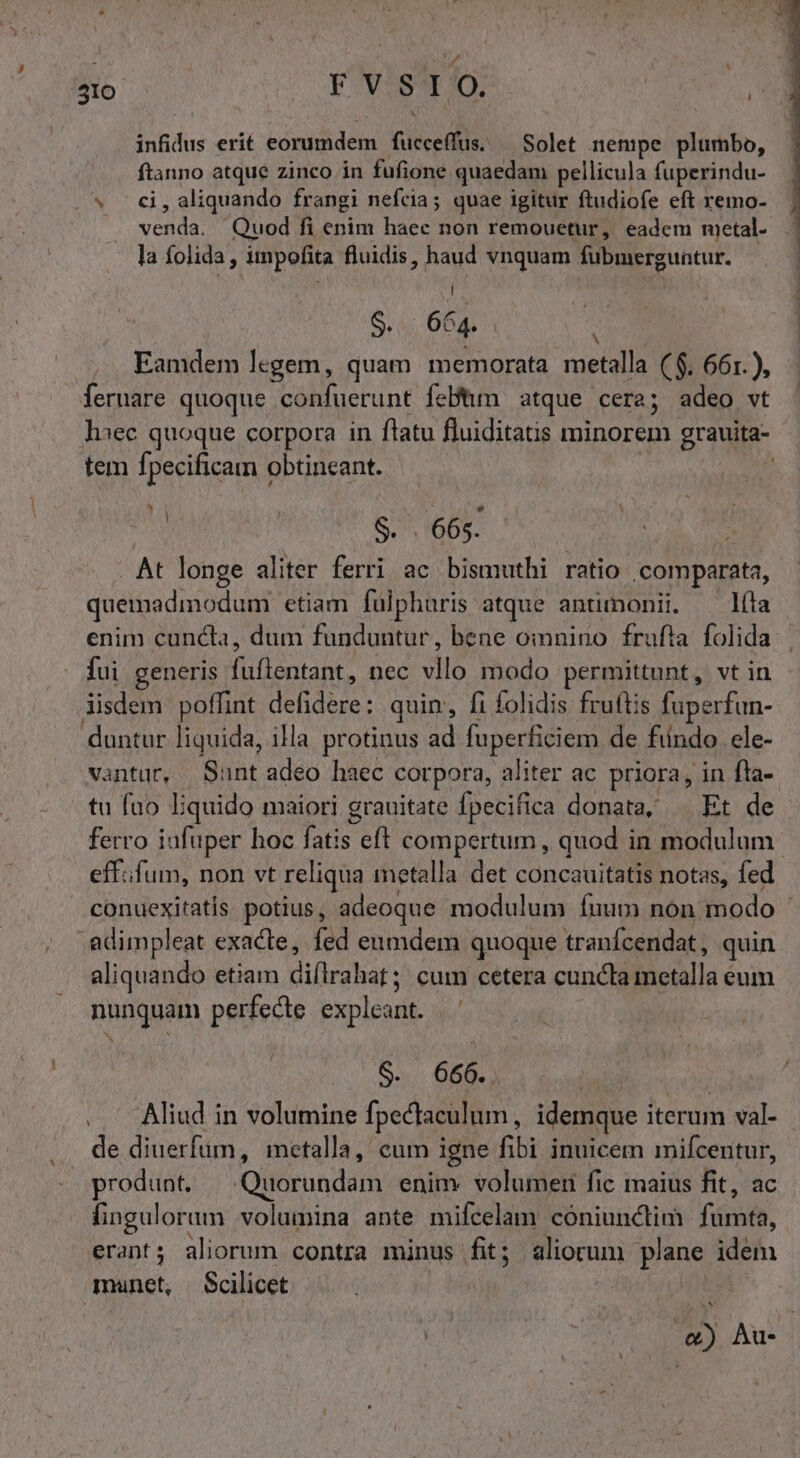 llo | Y vis*trio. infidus erit eorumdem fucceffus. — Solet nempe plumbo, euro atque zinco in fufione quaedam pellicula fuperindu- (s c6, aliquando frangi nefcia; quae igitur ftudiofe eft remo- inn Quod fi enim haec non remouetur, eadem metal- la folida, impolita fluidis, haud vnquam fubmerguntur. | 2S S. 6€ 4 | ^ Eamdem legem, quam memorata metalla ($. 661.), fermare quoque confuerunt feBhm atque cera; adeo wt haec quoque corpora in ftatu fluiditatis minorem grauita- tem fpecificam « obtineant. : S. 665. At longe aliter ferri ac bismuthi ratio comparats, quemadmodum etiam fülphuris atque antimonii. — líta enim cuncta, dum funduntur, bene omnino frufta folida fui generis fuere Dec vllo modo permittunt, vt in iisdem poffint defidere: quin, fi folidis fruftis fuperfun- duntur liquida, ia protinus ad fuperficiem de fündo ele- vantur, Sunt adeo haec corpora, aliter ac priora, in fta- tu fuo I;quido maiori grauitate fpecifica donata, — Et de ferro iufuper hoc GA. eft compertum , quod in modulum effifum, non vt reliqua metalla det concauitatis notas, fed conuexitatis. potius , adeoque modulum íuum non. modo ' .adimpleat exacte, fed eumdem quoque tranfcendat , quin aliquando etiam di(lrahat; cum cetera cuncta breralla eum nunquam perfecte explent. N | $. 666.. Aliud in volumine fpectaculum : idemque iterum val- de diuerfum, metalla, cum igne fibi inuicem mifcentur, produnt. Quorundam enim volumeti fic maius fit, ac fingulorum volumina ante mifcelam cóniunctim fárifs, erant; aliorum contra minus fit; aliorum plane défn manet, Scilicet